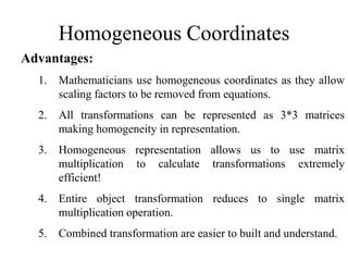 Homogeneous Coordinates
Advantages:
1. Mathematicians use homogeneous coordinates as they allow
scaling factors to be removed from equations.
2. All transformations can be represented as 3*3 matrices
making homogeneity in representation.
3. Homogeneous representation allows us to use matrix
multiplication to calculate transformations extremely
efficient!
4. Entire object transformation reduces to single matrix
multiplication operation.
5. Combined transformation are easier to built and understand.
 