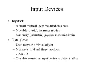 Input Devices
• Joystick
– A small, vertical lever mounted on a base
– Movable joystick measures motion
– Stationary (isometric) joystick measures strain.
• Data glove
– Used to grasp a virtual object
– Measures hand and finger position
– 2D or 3D
– Can also be used as input device to detect surface
 