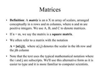 Matrices
• Definition: A matrix is an n X m array of scalars, arranged
conceptually in n rows and m columns, where n and m are
positive integers. We use A, B, and C to denote matrices.
• If n = m, we say the matrix is a square matrix.
• We often refer to a matrix with the notation
A = [a(i,j)], where a(i,j) denotes the scalar in the ith row and
the jth column
• Note that the text uses the typical mathematical notation where
the i and j are subscripts. We'll use this alternative form as it is
easier to type and it is more familiar to computer scientists.
 
