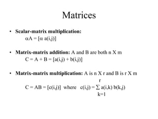 Matrices
• Scalar-matrix multiplication:
A = [ a(i,j)]
• Matrix-matrix addition: A and B are both n X m
C = A + B = [a(i,j) + b(i,j)]
• Matrix-matrix multiplication: A is n X r and B is r X m
r
C = AB = [c(i,j)] where c(i,j) =  a(i,k) b(k,j)
k=1
 