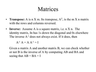 Matrices
• Transpose: A is n X m. Its transpose, AT, is the m X n matrix
with the rows and columns reversed.
• Inverse: Assume A is a square matrix, i.e. n X n. The
identity matrix, In has 1s down the diagonal and 0s elsewhere
The inverse A-1 does not always exist. If it does, then
A-1 A = A A-1 = I
Given a matrix A and another matrix B, we can check whether
or not B is the inverse of A by computing AB and BA and
seeing that AB = BA = I
 