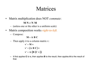 Matrices
• Matrix multiplication does NOT commute:
– (unless one or the other is a uniform scale)
• Matrix composition works right-to-left.
– Compose:
– Then apply it to a column matrix v:
– It first applies C to v, then applies B to the result, then applies A to the result of
that.
M N  N M

v  M v

v  A B C
  v

v  A B C v
 
 
M  A B C
 