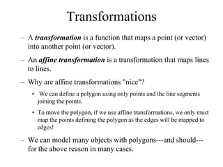 Transformations
– A transformation is a function that maps a point (or vector)
into another point (or vector).
– An affine transformation is a transformation that maps lines
to lines.
– Why are affine transformations "nice"?
• We can define a polygon using only points and the line segments
joining the points.
• To move the polygon, if we use affine transformations, we only must
map the points defining the polygon as the edges will be mapped to
edges!
– We can model many objects with polygons---and should---
for the above reason in many cases.
 