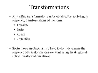 Transformations
– Any affine transformation can be obtained by applying, in
sequence, transformations of the form
• Translate
• Scale
• Rotate
• Reflection
– So, to move an object all we have to do is determine the
sequence of transformations we want using the 4 types of
affine transformations above.
 