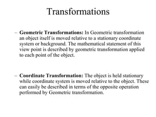 Transformations
– Geometric Transformations: In Geometric transformation
an object itself is moved relative to a stationary coordinate
system or background. The mathematical statement of this
view point is described by geometric transformation applied
to each point of the object.
– Coordinate Transformation: The object is held stationary
while coordinate system is moved relative to the object. These
can easily be described in terms of the opposite operation
performed by Geometric transformation.
 