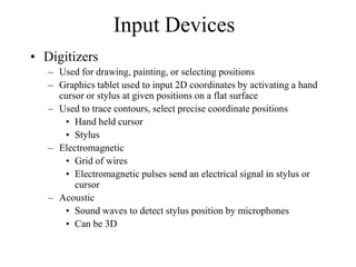 Input Devices
• Digitizers
– Used for drawing, painting, or selecting positions
– Graphics tablet used to input 2D coordinates by activating a hand
cursor or stylus at given positions on a flat surface
– Used to trace contours, select precise coordinate positions
• Hand held cursor
• Stylus
– Electromagnetic
• Grid of wires
• Electromagnetic pulses send an electrical signal in stylus or
cursor
– Acoustic
• Sound waves to detect stylus position by microphones
• Can be 3D
 