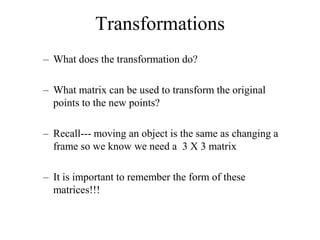 Transformations
– What does the transformation do?
– What matrix can be used to transform the original
points to the new points?
– Recall--- moving an object is the same as changing a
frame so we know we need a 3 X 3 matrix
– It is important to remember the form of these
matrices!!!
 