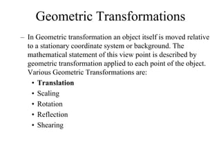 Geometric Transformations
– In Geometric transformation an object itself is moved relative
to a stationary coordinate system or background. The
mathematical statement of this view point is described by
geometric transformation applied to each point of the object.
Various Geometric Transformations are:
• Translation
• Scaling
• Rotation
• Reflection
• Shearing
 