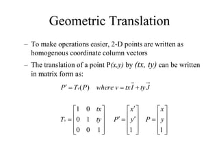 Geometric Translation
– To make operations easier, 2-D points are written as
homogenous coordinate column vectors
– The translation of a point P(x,y) by (tx, ty) can be written
in matrix form as:








































1
1
1
0
0
1
0
0
1
)
(
y
x
P
y
x
P
ty
tx
T
J
ty
I
tx
v
where
P
T
P
v
v
 