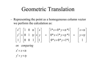 Geometric Translation
– Representing the point as a homogeneous column vector
we perform the calculation as:
ty
y
y
tx
x
x
comparing
on
ty
y
tx
x
y
x
ty
y
x
tx
y
x
y
x
ty
tx
y
x






































































1
1
*
1
*
0
*
0
1
*
*
1
*
0
1
*
*
0
*
1
1
1
0
0
1
0
0
1
1
 