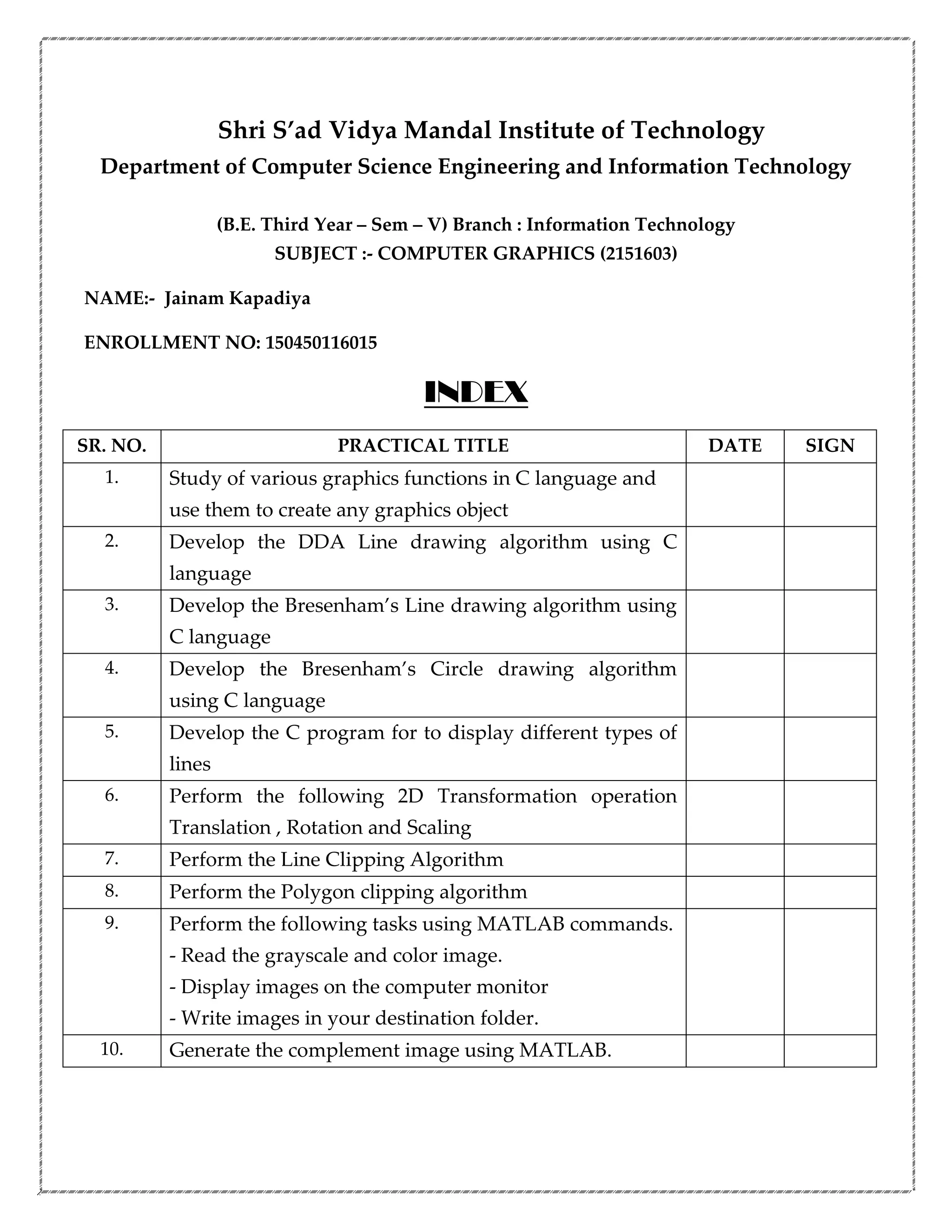 Shri S’ad Vidya Mandal Institute of Technology
Department of Computer Science Engineering and Information Technology
(B.E. Third Year – Sem – V) Branch : Information Technology
SUBJECT :- COMPUTER GRAPHICS (2151603)
NAME:- Jainam Kapadiya
ENROLLMENT NO: 150450116015
INDEX
SR. NO. PRACTICAL TITLE DATE SIGN
1. Study of various graphics functions in C language and
use them to create any graphics object
2. Develop the DDA Line drawing algorithm using C
language
3. Develop the Bresenham’s Line drawing algorithm using
C language
4. Develop the Bresenham’s Circle drawing algorithm
using C language
5. Develop the C program for to display different types of
lines
6. Perform the following 2D Transformation operation
Translation , Rotation and Scaling
7. Perform the Line Clipping Algorithm
8. Perform the Polygon clipping algorithm
9. Perform the following tasks using MATLAB commands.
- Read the grayscale and color image.
- Display images on the computer monitor
- Write images in your destination folder.
10. Generate the complement image using MATLAB.
 