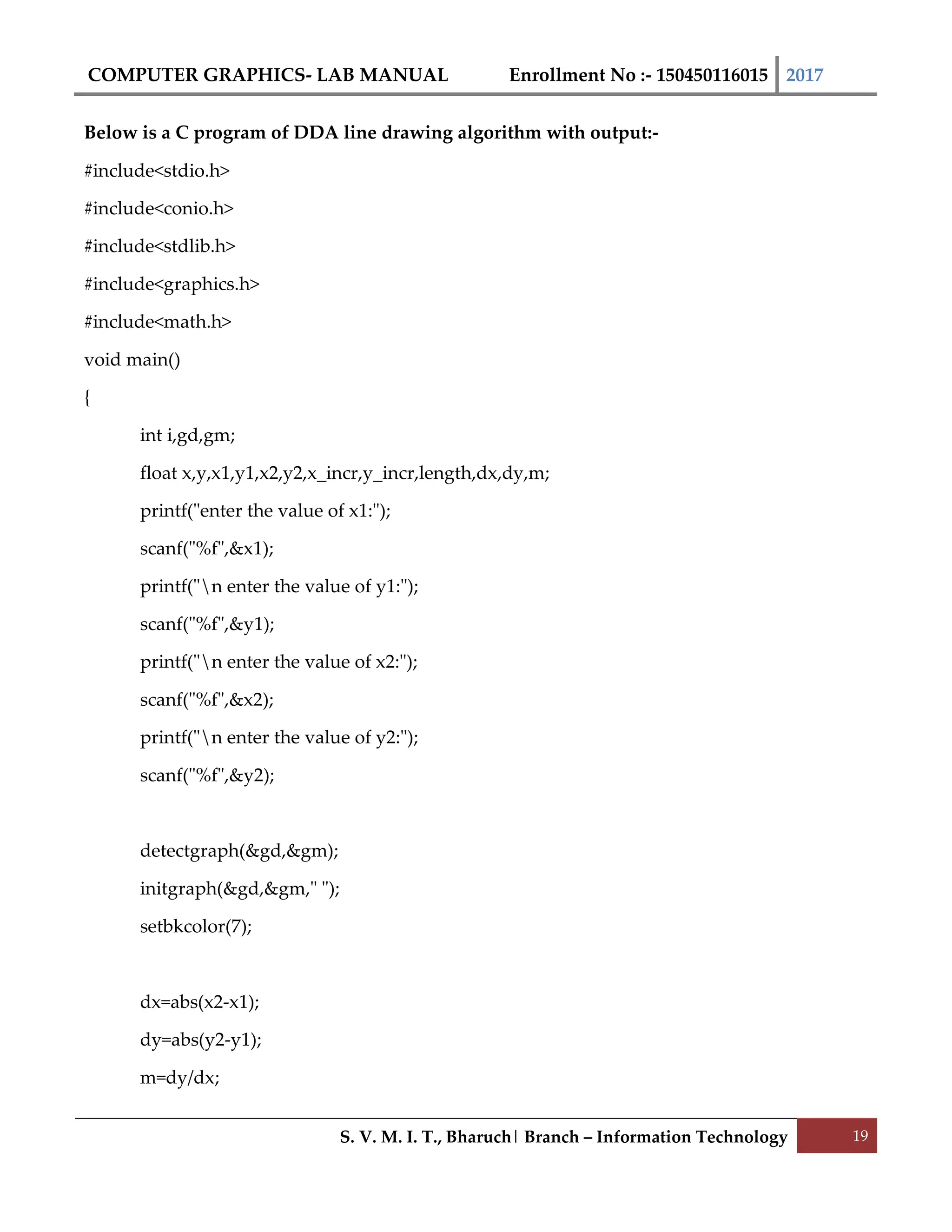 COMPUTER GRAPHICS- LAB MANUAL Enrollment No :- 150450116015 2017
S. V. M. I. T., Bharuch| Branch – Information Technology 19
Below is a C program of DDA line drawing algorithm with output:-
#include<stdio.h>
#include<conio.h>
#include<stdlib.h>
#include<graphics.h>
#include<math.h>
void main()
{
int i,gd,gm;
float x,y,x1,y1,x2,y2,x_incr,y_incr,length,dx,dy,m;
printf("enter the value of x1:");
scanf("%f",&x1);
printf("n enter the value of y1:");
scanf("%f",&y1);
printf("n enter the value of x2:");
scanf("%f",&x2);
printf("n enter the value of y2:");
scanf("%f",&y2);
detectgraph(&gd,&gm);
initgraph(&gd,&gm," ");
setbkcolor(7);
dx=abs(x2-x1);
dy=abs(y2-y1);
m=dy/dx;
 