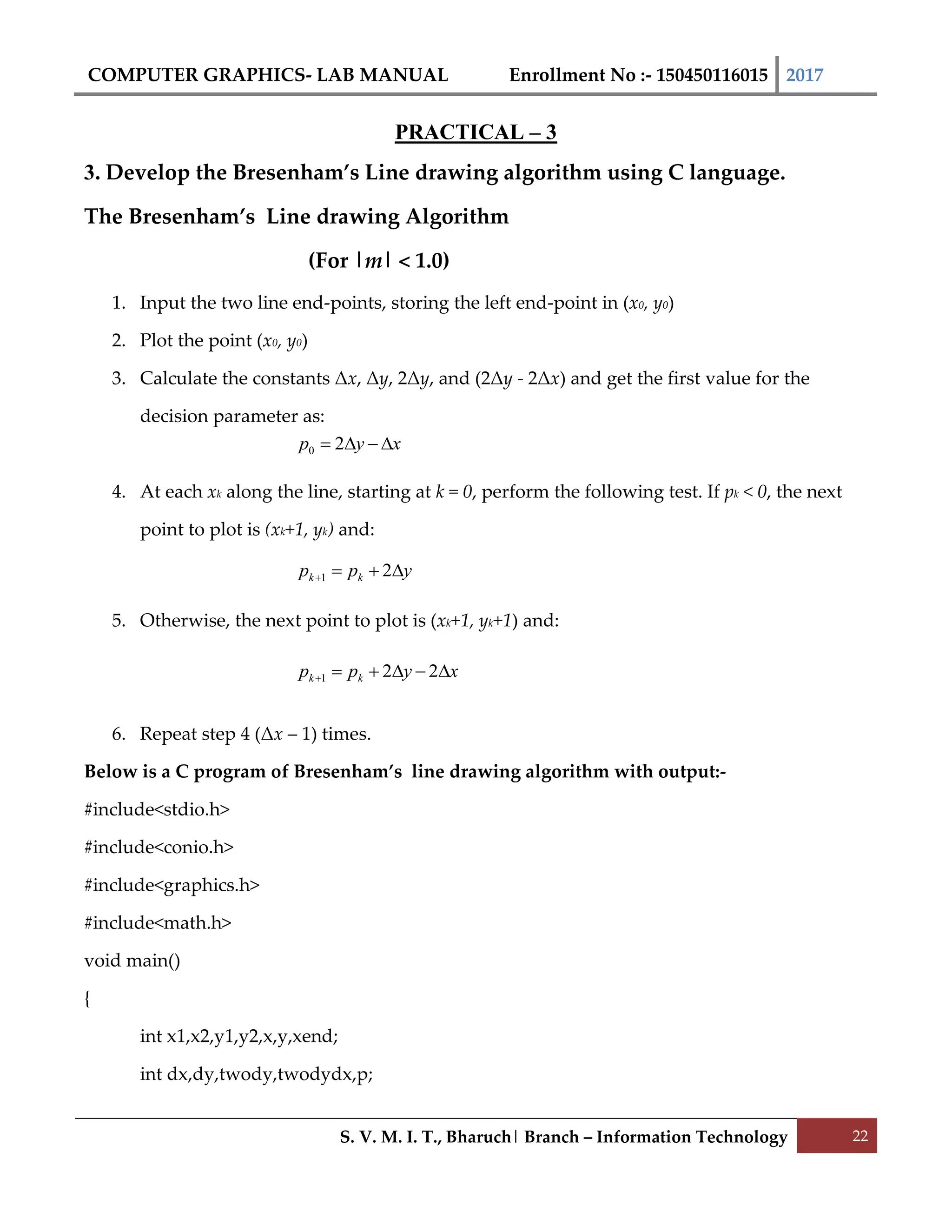 COMPUTER GRAPHICS- LAB MANUAL Enrollment No :- 150450116015 2017
S. V. M. I. T., Bharuch| Branch – Information Technology 22
PRACTICAL – 3
3. Develop the Bresenham’s Line drawing algorithm using C language.
The Bresenham’s Line drawing Algorithm
(For |m| < 1.0)
1. Input the two line end-points, storing the left end-point in (x0, y0)
2. Plot the point (x0, y0)
3. Calculate the constants Δx, Δy, 2Δy, and (2Δy - 2Δx) and get the first value for the
decision parameter as:
4. At each xk along the line, starting at k = 0, perform the following test. If pk < 0, the next
point to plot is (xk+1, yk) and:
5. Otherwise, the next point to plot is (xk+1, yk+1) and:
6. Repeat step 4 (Δx – 1) times.
Below is a C program of Bresenham’s line drawing algorithm with output:-
#include<stdio.h>
#include<conio.h>
#include<graphics.h>
#include<math.h>
void main()
{
int x1,x2,y1,y2,x,y,xend;
int dx,dy,twody,twodydx,p;
xyp  20
ypp kk  21
xypp kk  221
 