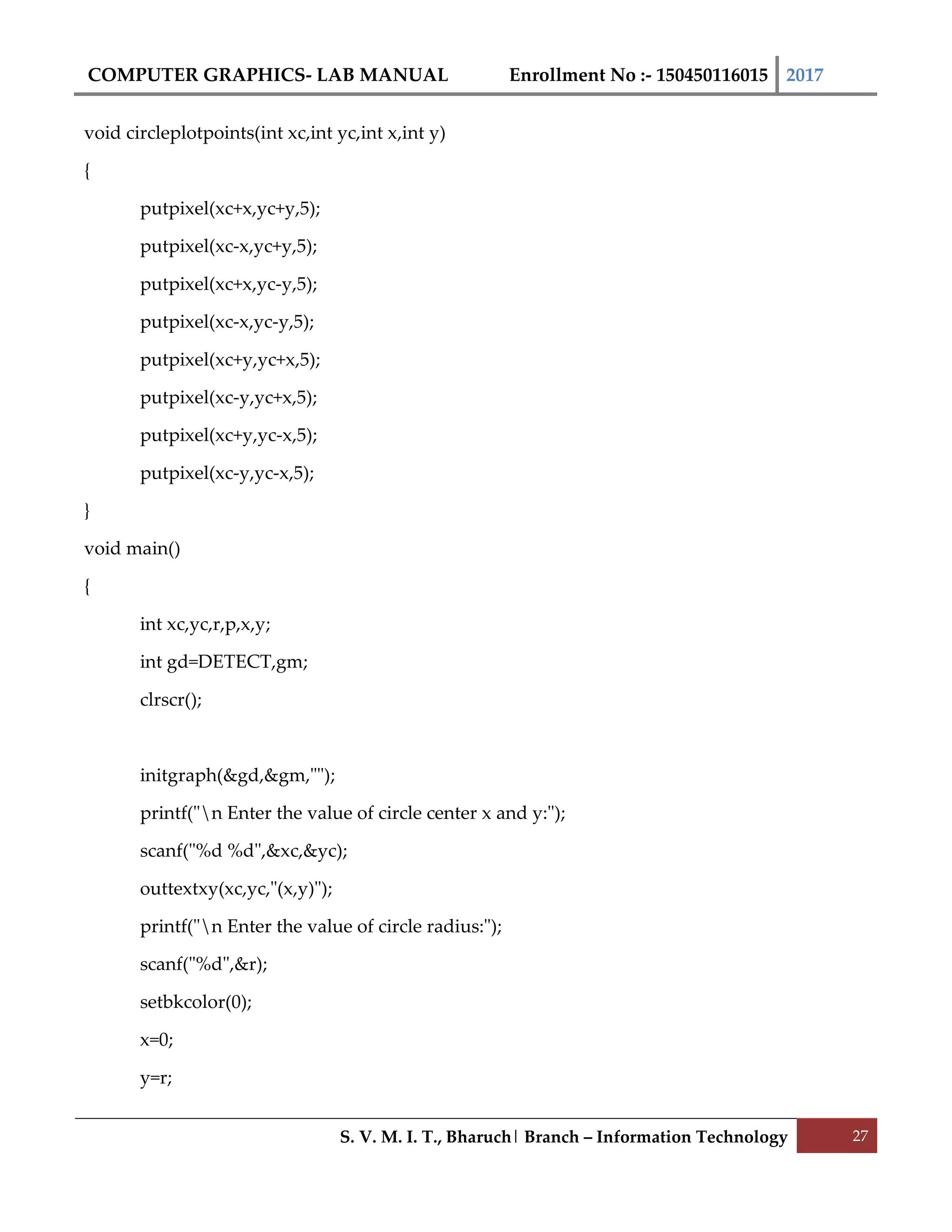COMPUTER GRAPHICS- LAB MANUAL Enrollment No :- 150450116015 2017
S. V. M. I. T., Bharuch| Branch – Information Technology 27
void circleplotpoints(int xc,int yc,int x,int y)
{
putpixel(xc+x,yc+y,5);
putpixel(xc-x,yc+y,5);
putpixel(xc+x,yc-y,5);
putpixel(xc-x,yc-y,5);
putpixel(xc+y,yc+x,5);
putpixel(xc-y,yc+x,5);
putpixel(xc+y,yc-x,5);
putpixel(xc-y,yc-x,5);
}
void main()
{
int xc,yc,r,p,x,y;
int gd=DETECT,gm;
clrscr();
initgraph(&gd,&gm,"");
printf("n Enter the value of circle center x and y:");
scanf("%d %d",&xc,&yc);
outtextxy(xc,yc,"(x,y)");
printf("n Enter the value of circle radius:");
scanf("%d",&r);
setbkcolor(0);
x=0;
y=r;
 