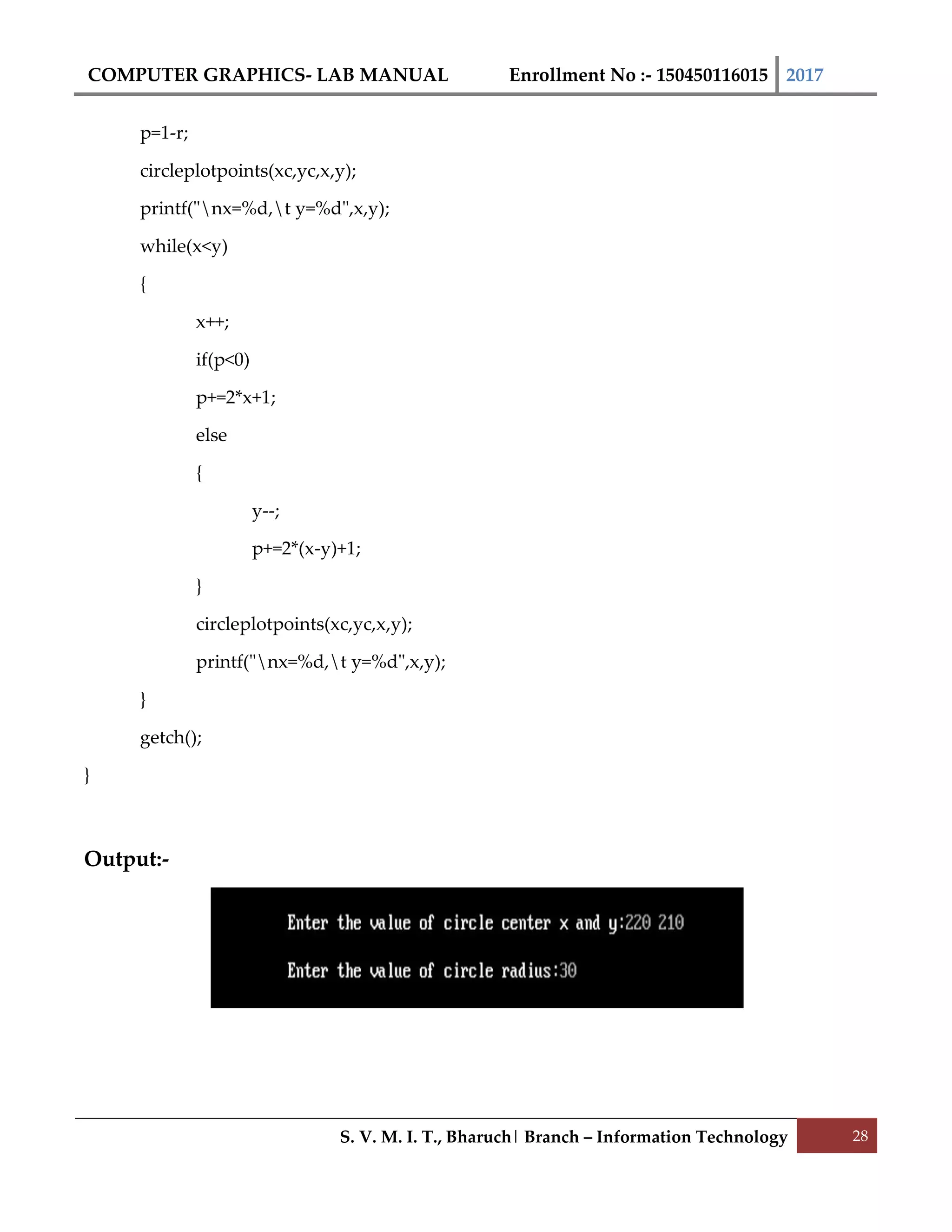 COMPUTER GRAPHICS- LAB MANUAL Enrollment No :- 150450116015 2017
S. V. M. I. T., Bharuch| Branch – Information Technology 28
p=1-r;
circleplotpoints(xc,yc,x,y);
printf("nx=%d,t y=%d",x,y);
while(x<y)
{
x++;
if(p<0)
p+=2*x+1;
else
{
y--;
p+=2*(x-y)+1;
}
circleplotpoints(xc,yc,x,y);
printf("nx=%d,t y=%d",x,y);
}
getch();
}
Output:-
 