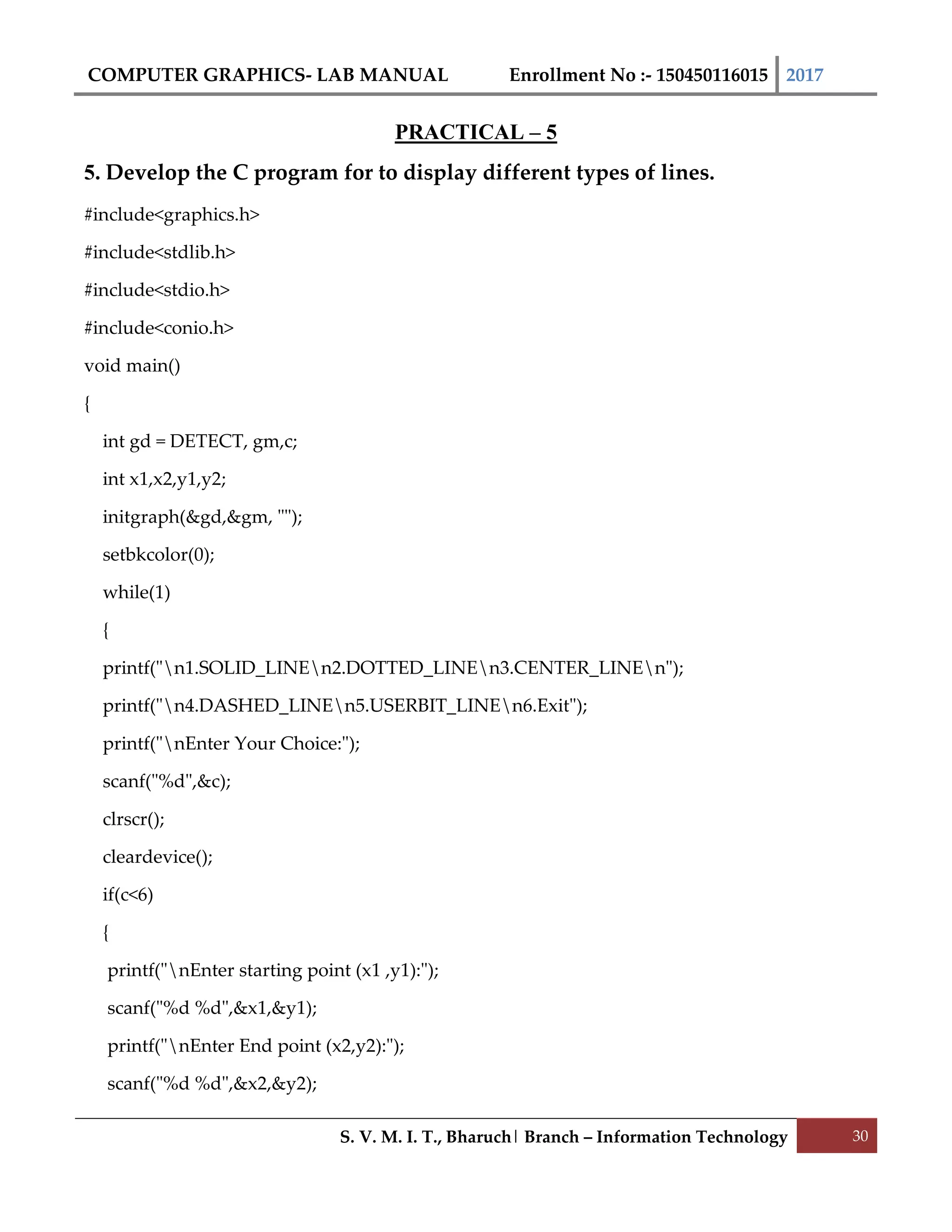 COMPUTER GRAPHICS- LAB MANUAL Enrollment No :- 150450116015 2017
S. V. M. I. T., Bharuch| Branch – Information Technology 30
PRACTICAL – 5
5. Develop the C program for to display different types of lines.
#include<graphics.h>
#include<stdlib.h>
#include<stdio.h>
#include<conio.h>
void main()
{
int gd = DETECT, gm,c;
int x1,x2,y1,y2;
initgraph(&gd,&gm, "");
setbkcolor(0);
while(1)
{
printf("n1.SOLID_LINEn2.DOTTED_LINEn3.CENTER_LINEn");
printf("n4.DASHED_LINEn5.USERBIT_LINEn6.Exit");
printf("nEnter Your Choice:");
scanf("%d",&c);
clrscr();
cleardevice();
if(c<6)
{
printf("nEnter starting point (x1 ,y1):");
scanf("%d %d",&x1,&y1);
printf("nEnter End point (x2,y2):");
scanf("%d %d",&x2,&y2);
 