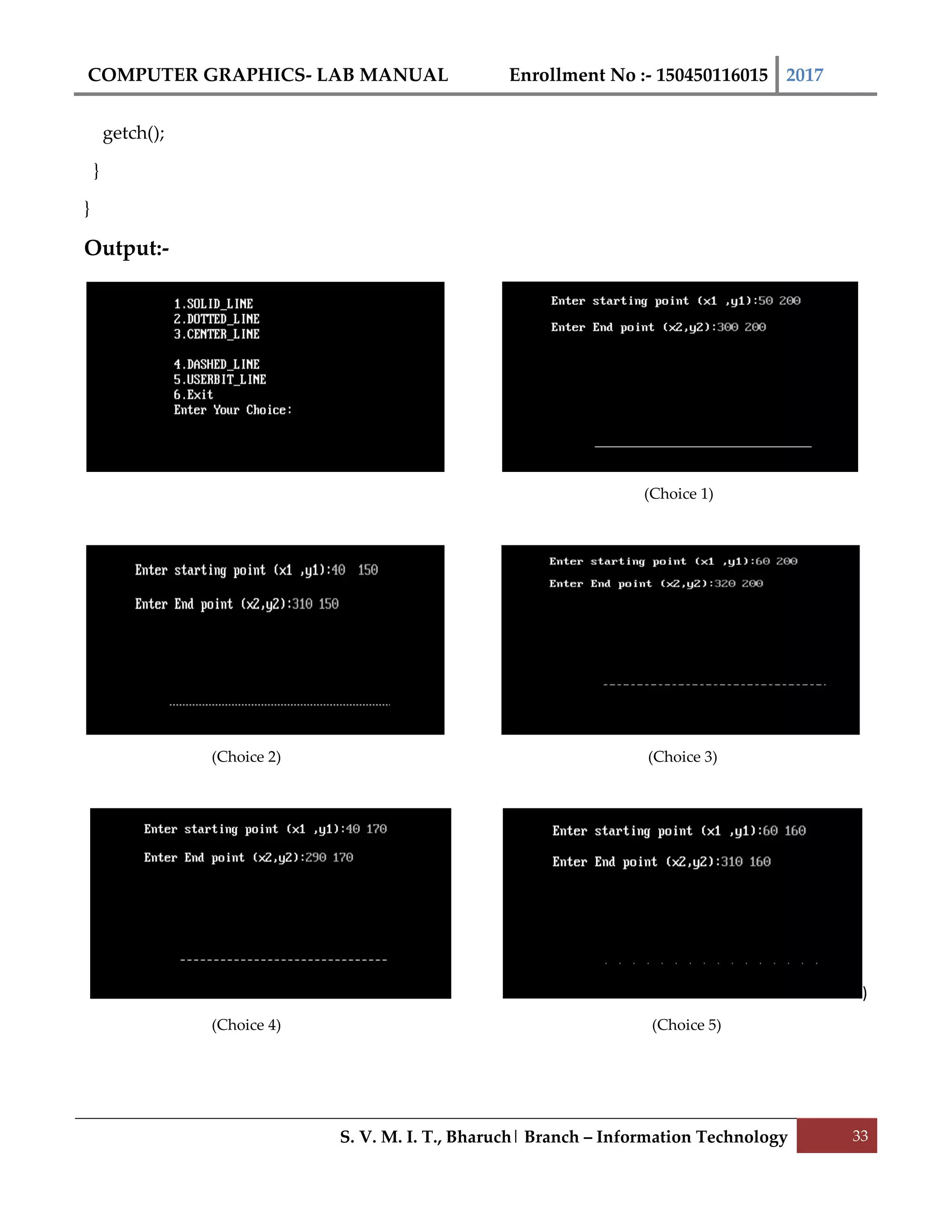 COMPUTER GRAPHICS- LAB MANUAL Enrollment No :- 150450116015 2017
S. V. M. I. T., Bharuch| Branch – Information Technology 33
getch();
}
}
Output:-
(Choice 1)
(Choice 2) (Choice 3)
)
(Choice 4) (Choice 5)
 