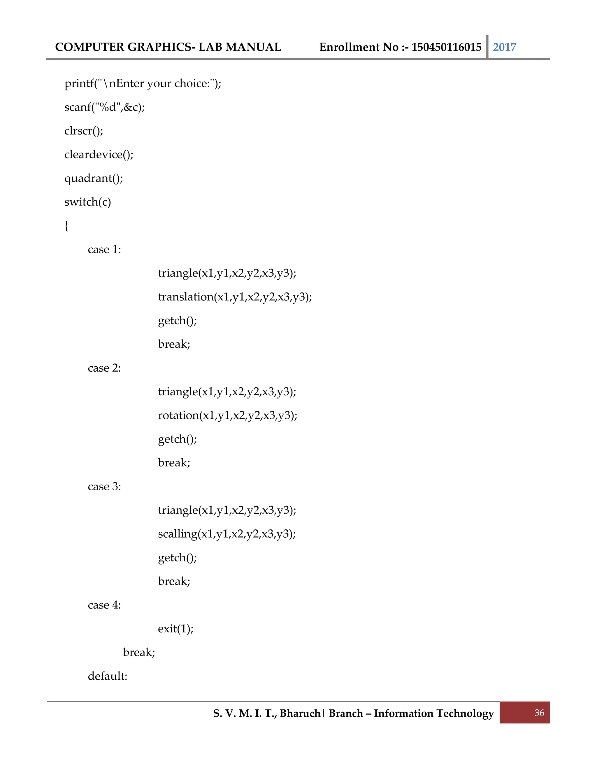 COMPUTER GRAPHICS- LAB MANUAL Enrollment No :- 150450116015 2017
S. V. M. I. T., Bharuch| Branch – Information Technology 36
printf("nEnter your choice:");
scanf("%d",&c);
clrscr();
cleardevice();
quadrant();
switch(c)
{
case 1:
triangle(x1,y1,x2,y2,x3,y3);
translation(x1,y1,x2,y2,x3,y3);
getch();
break;
case 2:
triangle(x1,y1,x2,y2,x3,y3);
rotation(x1,y1,x2,y2,x3,y3);
getch();
break;
case 3:
triangle(x1,y1,x2,y2,x3,y3);
scalling(x1,y1,x2,y2,x3,y3);
getch();
break;
case 4:
exit(1);
break;
default:
 