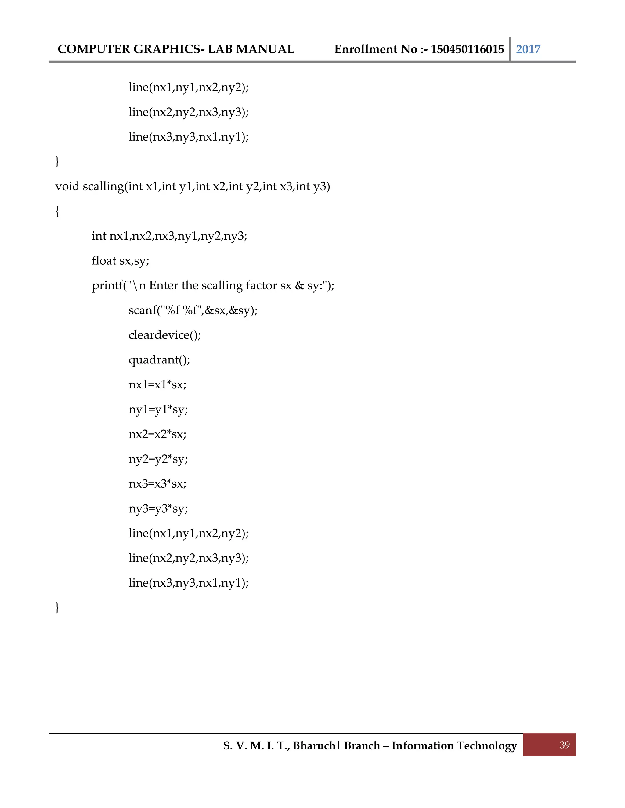 COMPUTER GRAPHICS- LAB MANUAL Enrollment No :- 150450116015 2017
S. V. M. I. T., Bharuch| Branch – Information Technology 39
line(nx1,ny1,nx2,ny2);
line(nx2,ny2,nx3,ny3);
line(nx3,ny3,nx1,ny1);
}
void scalling(int x1,int y1,int x2,int y2,int x3,int y3)
{
int nx1,nx2,nx3,ny1,ny2,ny3;
float sx,sy;
printf("n Enter the scalling factor sx & sy:");
scanf("%f %f",&sx,&sy);
cleardevice();
quadrant();
nx1=x1*sx;
ny1=y1*sy;
nx2=x2*sx;
ny2=y2*sy;
nx3=x3*sx;
ny3=y3*sy;
line(nx1,ny1,nx2,ny2);
line(nx2,ny2,nx3,ny3);
line(nx3,ny3,nx1,ny1);
}
 