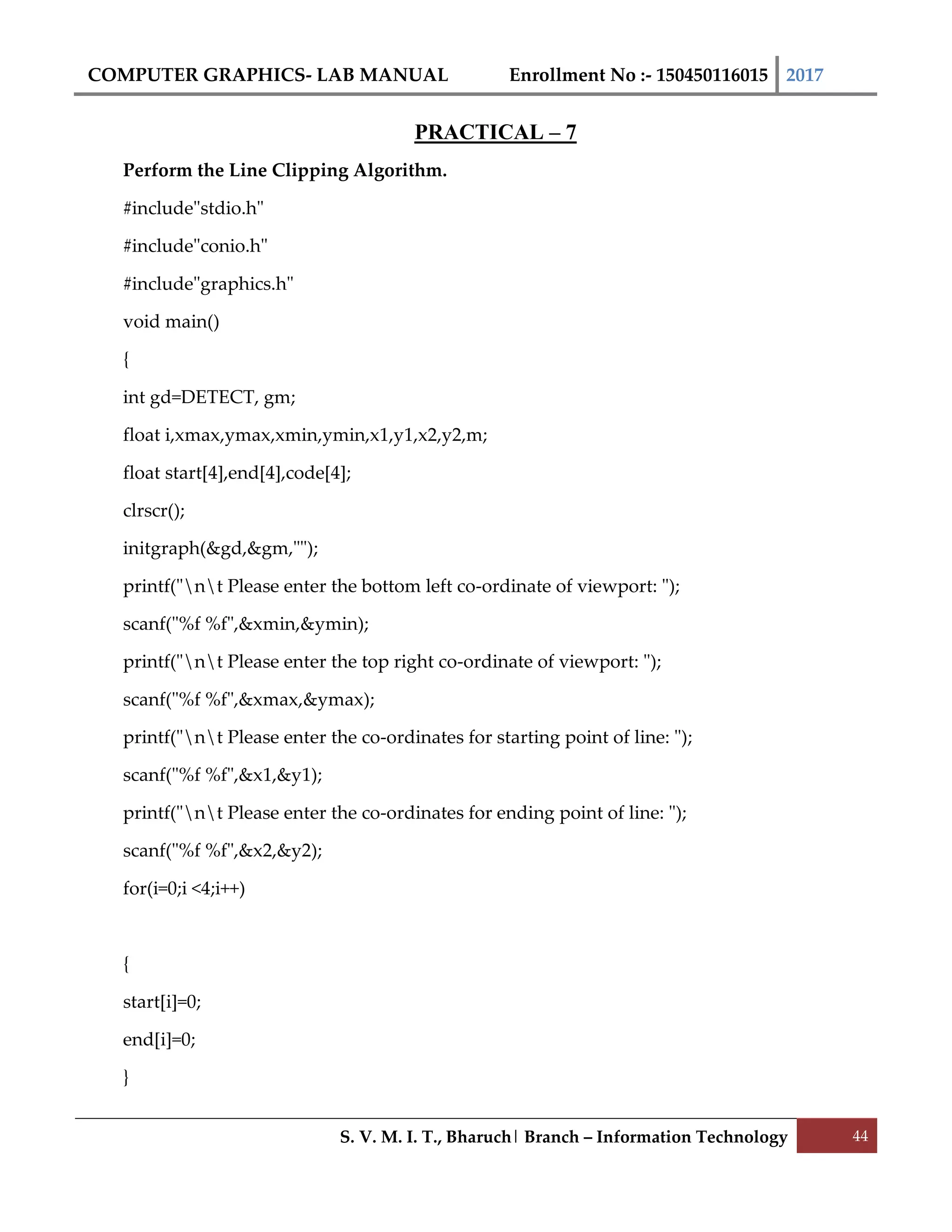 COMPUTER GRAPHICS- LAB MANUAL Enrollment No :- 150450116015 2017
S. V. M. I. T., Bharuch| Branch – Information Technology 44
PRACTICAL – 7
Perform the Line Clipping Algorithm.
#include"stdio.h"
#include"conio.h"
#include"graphics.h"
void main()
{
int gd=DETECT, gm;
float i,xmax,ymax,xmin,ymin,x1,y1,x2,y2,m;
float start[4],end[4],code[4];
clrscr();
initgraph(&gd,&gm,"");
printf("nt Please enter the bottom left co-ordinate of viewport: ");
scanf("%f %f",&xmin,&ymin);
printf("nt Please enter the top right co-ordinate of viewport: ");
scanf("%f %f",&xmax,&ymax);
printf("nt Please enter the co-ordinates for starting point of line: ");
scanf("%f %f",&x1,&y1);
printf("nt Please enter the co-ordinates for ending point of line: ");
scanf("%f %f",&x2,&y2);
for(i=0;i <4;i++)
{
start[i]=0;
end[i]=0;
}
 