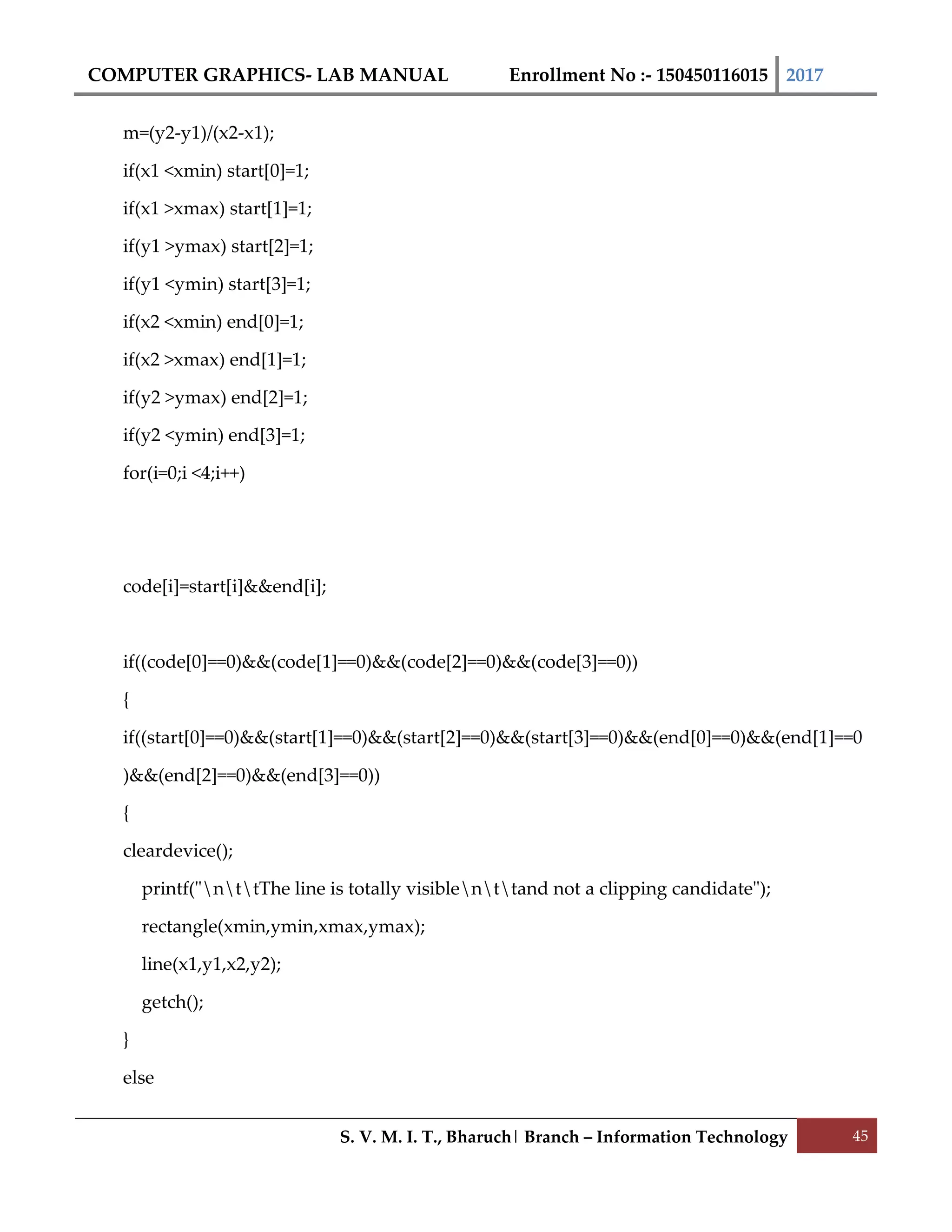 COMPUTER GRAPHICS- LAB MANUAL Enrollment No :- 150450116015 2017
S. V. M. I. T., Bharuch| Branch – Information Technology 45
m=(y2-y1)/(x2-x1);
if(x1 <xmin) start[0]=1;
if(x1 >xmax) start[1]=1;
if(y1 >ymax) start[2]=1;
if(y1 <ymin) start[3]=1;
if(x2 <xmin) end[0]=1;
if(x2 >xmax) end[1]=1;
if(y2 >ymax) end[2]=1;
if(y2 <ymin) end[3]=1;
for(i=0;i <4;i++)
code[i]=start[i]&&end[i];
if((code[0]==0)&&(code[1]==0)&&(code[2]==0)&&(code[3]==0))
{
if((start[0]==0)&&(start[1]==0)&&(start[2]==0)&&(start[3]==0)&&(end[0]==0)&&(end[1]==0
)&&(end[2]==0)&&(end[3]==0))
{
cleardevice();
printf("nttThe line is totally visiblenttand not a clipping candidate");
rectangle(xmin,ymin,xmax,ymax);
line(x1,y1,x2,y2);
getch();
}
else
 