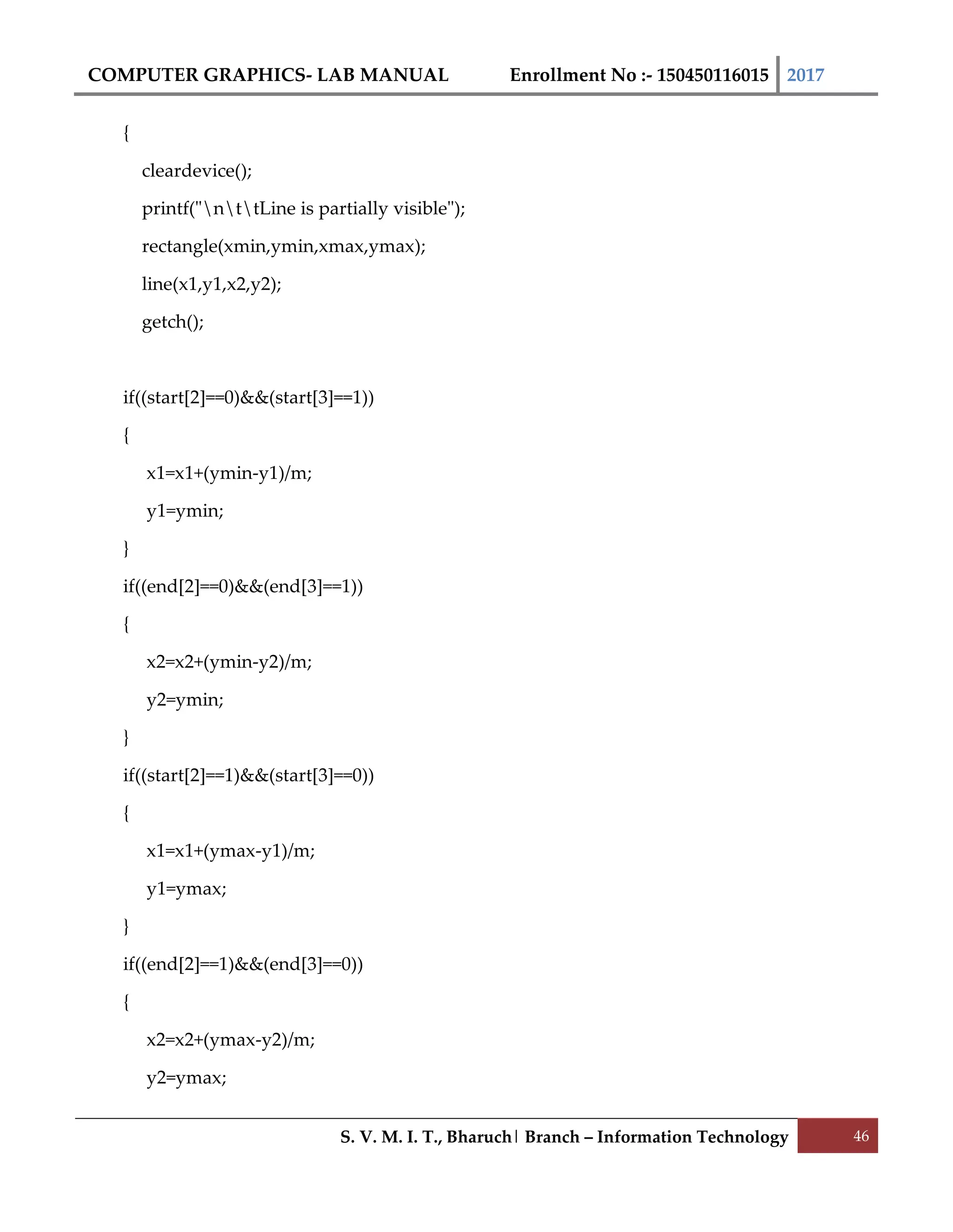 COMPUTER GRAPHICS- LAB MANUAL Enrollment No :- 150450116015 2017
S. V. M. I. T., Bharuch| Branch – Information Technology 46
{
cleardevice();
printf("nttLine is partially visible");
rectangle(xmin,ymin,xmax,ymax);
line(x1,y1,x2,y2);
getch();
if((start[2]==0)&&(start[3]==1))
{
x1=x1+(ymin-y1)/m;
y1=ymin;
}
if((end[2]==0)&&(end[3]==1))
{
x2=x2+(ymin-y2)/m;
y2=ymin;
}
if((start[2]==1)&&(start[3]==0))
{
x1=x1+(ymax-y1)/m;
y1=ymax;
}
if((end[2]==1)&&(end[3]==0))
{
x2=x2+(ymax-y2)/m;
y2=ymax;
 