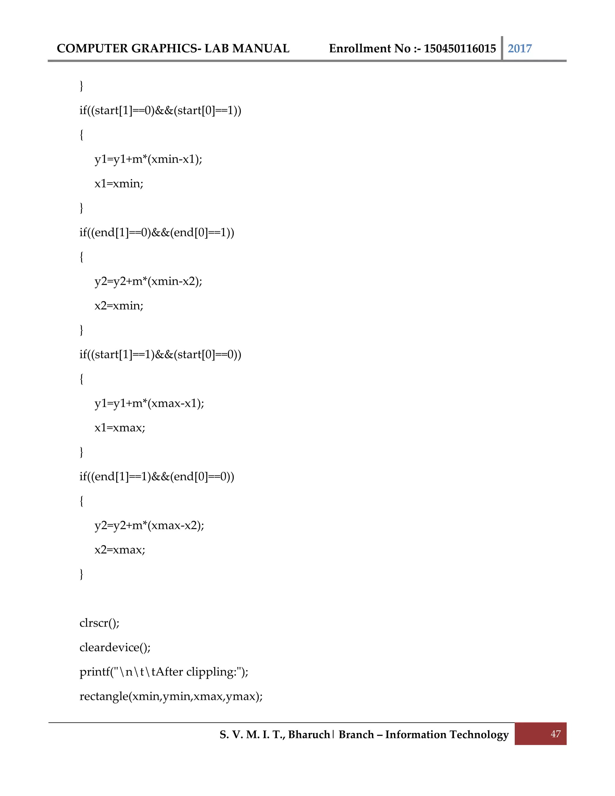 COMPUTER GRAPHICS- LAB MANUAL Enrollment No :- 150450116015 2017
S. V. M. I. T., Bharuch| Branch – Information Technology 47
}
if((start[1]==0)&&(start[0]==1))
{
y1=y1+m*(xmin-x1);
x1=xmin;
}
if((end[1]==0)&&(end[0]==1))
{
y2=y2+m*(xmin-x2);
x2=xmin;
}
if((start[1]==1)&&(start[0]==0))
{
y1=y1+m*(xmax-x1);
x1=xmax;
}
if((end[1]==1)&&(end[0]==0))
{
y2=y2+m*(xmax-x2);
x2=xmax;
}
clrscr();
cleardevice();
printf("nttAfter clippling:");
rectangle(xmin,ymin,xmax,ymax);
 