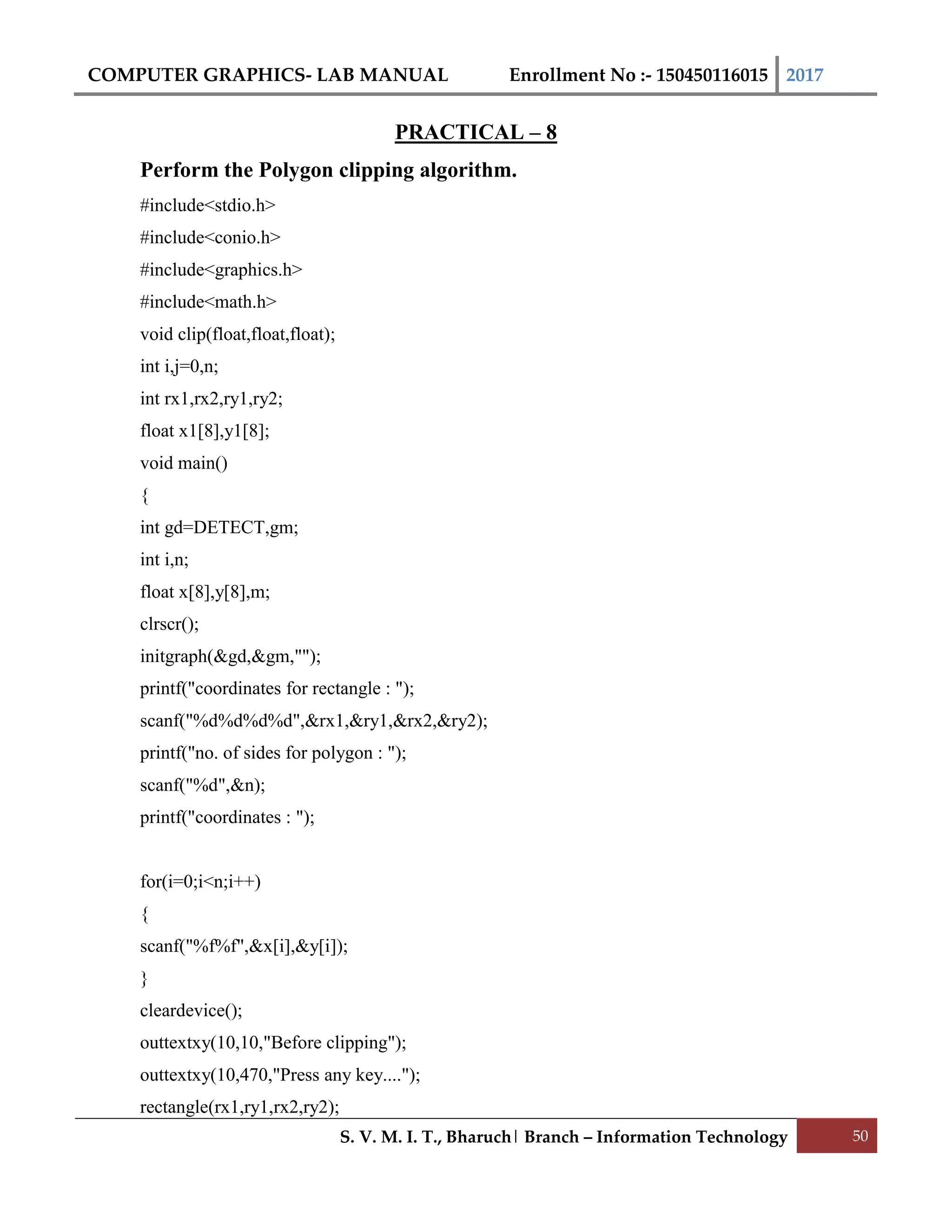 COMPUTER GRAPHICS- LAB MANUAL Enrollment No :- 150450116015 2017
S. V. M. I. T., Bharuch| Branch – Information Technology 50
PRACTICAL – 8
Perform the Polygon clipping algorithm.
#include<stdio.h>
#include<conio.h>
#include<graphics.h>
#include<math.h>
void clip(float,float,float);
int i,j=0,n;
int rx1,rx2,ry1,ry2;
float x1[8],y1[8];
void main()
{
int gd=DETECT,gm;
int i,n;
float x[8],y[8],m;
clrscr();
initgraph(&gd,&gm,"");
printf("coordinates for rectangle : ");
scanf("%d%d%d%d",&rx1,&ry1,&rx2,&ry2);
printf("no. of sides for polygon : ");
scanf("%d",&n);
printf("coordinates : ");
for(i=0;i<n;i++)
{
scanf("%f%f",&x[i],&y[i]);
}
cleardevice();
outtextxy(10,10,"Before clipping");
outtextxy(10,470,"Press any key....");
rectangle(rx1,ry1,rx2,ry2);
 