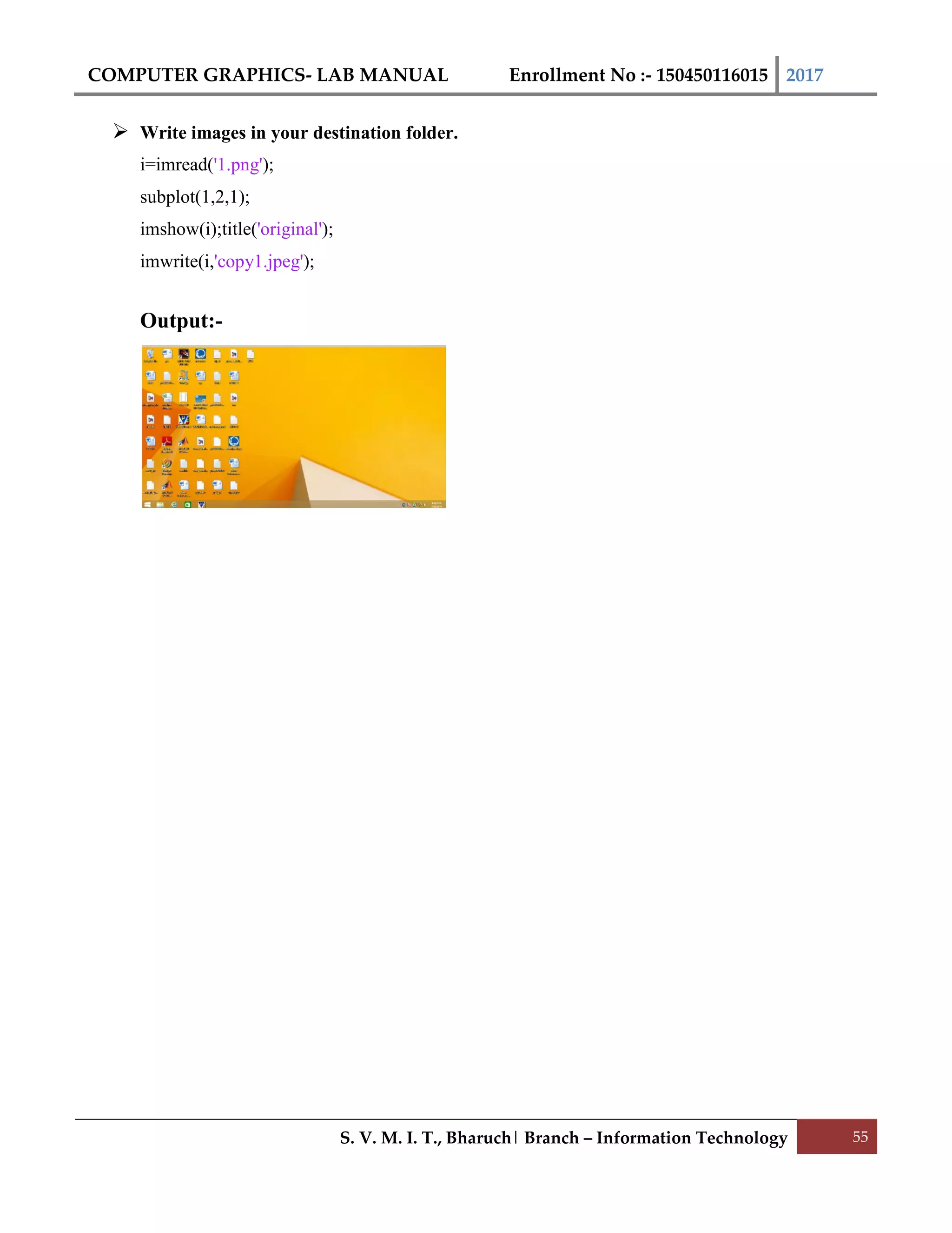 COMPUTER GRAPHICS- LAB MANUAL Enrollment No :- 150450116015 2017
S. V. M. I. T., Bharuch| Branch – Information Technology 55
 Write images in your destination folder.
i=imread('1.png');
subplot(1,2,1);
imshow(i);title('original');
imwrite(i,'copy1.jpeg');
Output:-
 