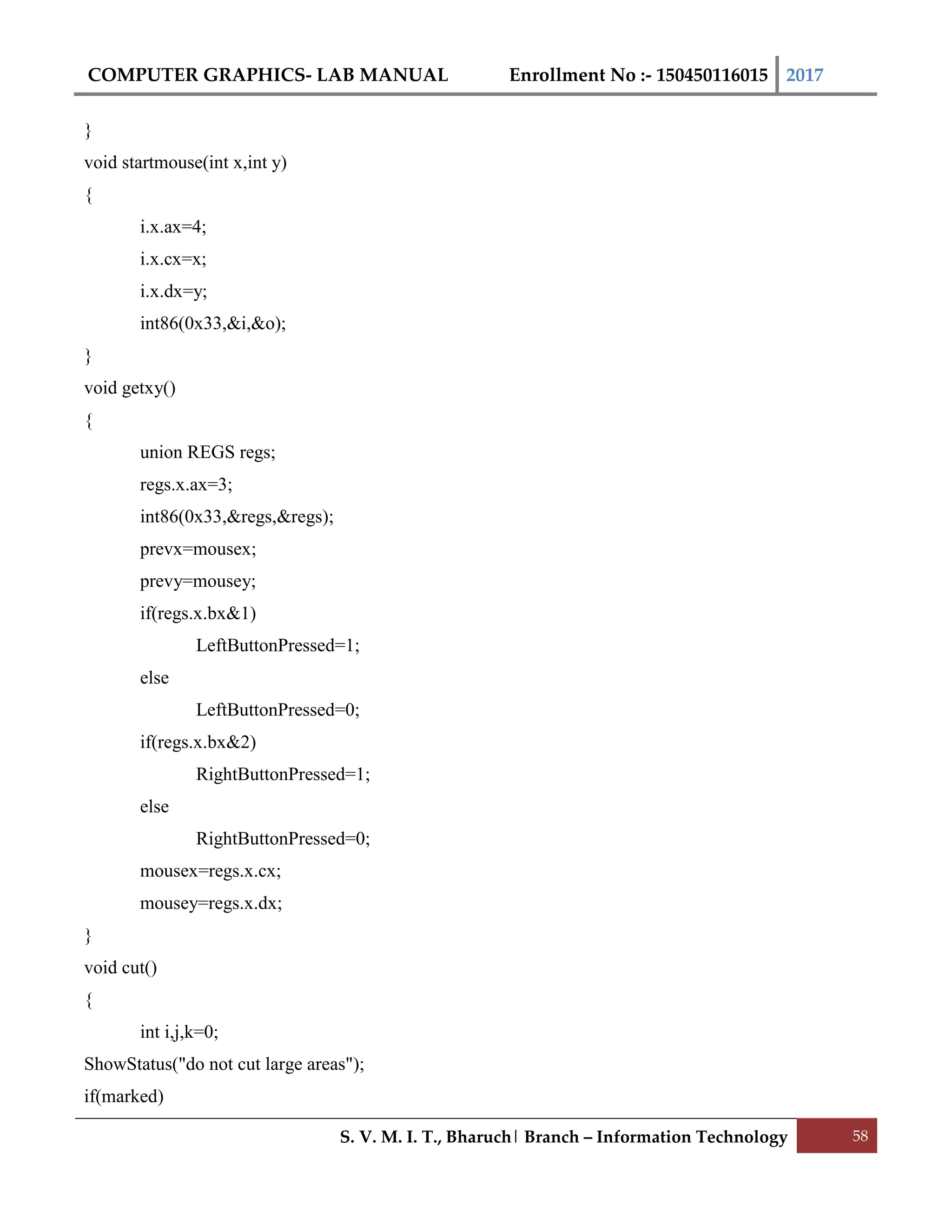 COMPUTER GRAPHICS- LAB MANUAL Enrollment No :- 150450116015 2017
S. V. M. I. T., Bharuch| Branch – Information Technology 58
}
void startmouse(int x,int y)
{
i.x.ax=4;
i.x.cx=x;
i.x.dx=y;
int86(0x33,&i,&o);
}
void getxy()
{
union REGS regs;
regs.x.ax=3;
int86(0x33,&regs,&regs);
prevx=mousex;
prevy=mousey;
if(regs.x.bx&1)
LeftButtonPressed=1;
else
LeftButtonPressed=0;
if(regs.x.bx&2)
RightButtonPressed=1;
else
RightButtonPressed=0;
mousex=regs.x.cx;
mousey=regs.x.dx;
}
void cut()
{
int i,j,k=0;
ShowStatus("do not cut large areas");
if(marked)
 