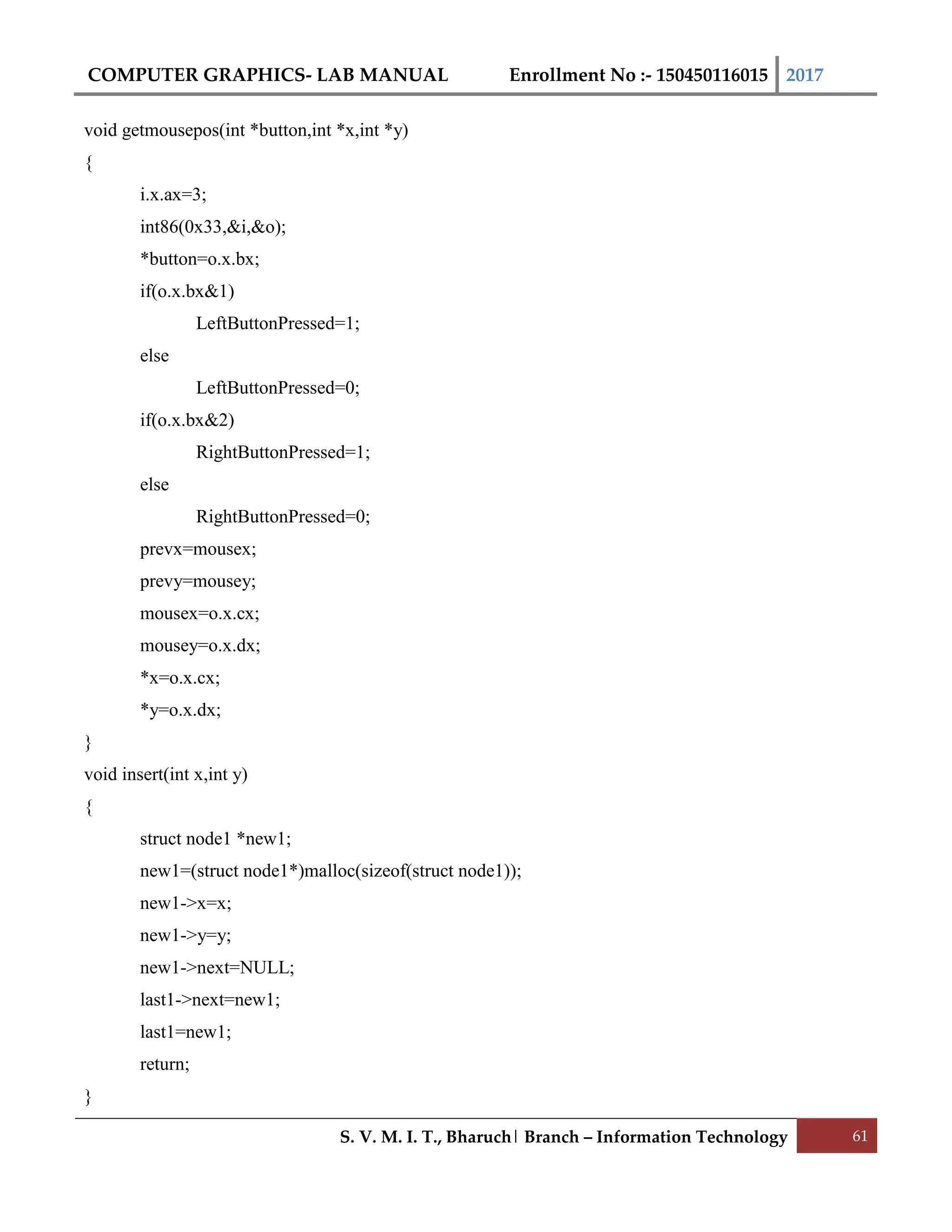 COMPUTER GRAPHICS- LAB MANUAL Enrollment No :- 150450116015 2017
S. V. M. I. T., Bharuch| Branch – Information Technology 61
void getmousepos(int *button,int *x,int *y)
{
i.x.ax=3;
int86(0x33,&i,&o);
*button=o.x.bx;
if(o.x.bx&1)
LeftButtonPressed=1;
else
LeftButtonPressed=0;
if(o.x.bx&2)
RightButtonPressed=1;
else
RightButtonPressed=0;
prevx=mousex;
prevy=mousey;
mousex=o.x.cx;
mousey=o.x.dx;
*x=o.x.cx;
*y=o.x.dx;
}
void insert(int x,int y)
{
struct node1 *new1;
new1=(struct node1*)malloc(sizeof(struct node1));
new1->x=x;
new1->y=y;
new1->next=NULL;
last1->next=new1;
last1=new1;
return;
}
 