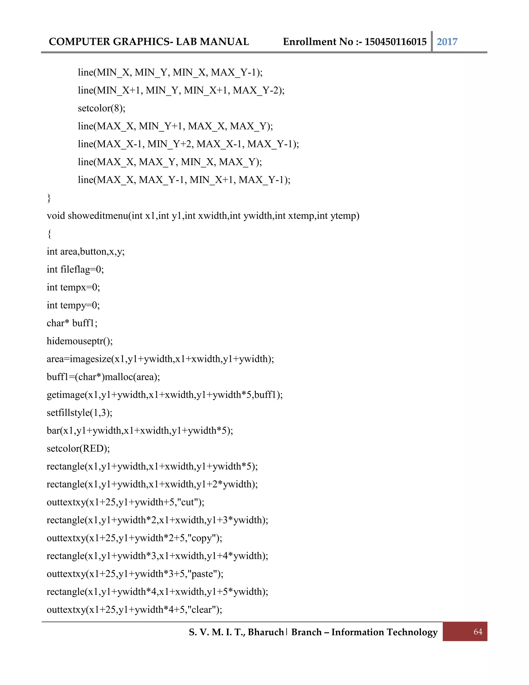 COMPUTER GRAPHICS- LAB MANUAL Enrollment No :- 150450116015 2017
S. V. M. I. T., Bharuch| Branch – Information Technology 64
line(MIN_X, MIN_Y, MIN_X, MAX_Y-1);
line(MIN_X+1, MIN_Y, MIN_X+1, MAX_Y-2);
setcolor(8);
line(MAX_X, MIN_Y+1, MAX_X, MAX_Y);
line(MAX_X-1, MIN_Y+2, MAX_X-1, MAX_Y-1);
line(MAX_X, MAX_Y, MIN_X, MAX_Y);
line(MAX_X, MAX_Y-1, MIN_X+1, MAX_Y-1);
}
void showeditmenu(int x1,int y1,int xwidth,int ywidth,int xtemp,int ytemp)
{
int area,button,x,y;
int fileflag=0;
int tempx=0;
int tempy=0;
char* buff1;
hidemouseptr();
area=imagesize(x1,y1+ywidth,x1+xwidth,y1+ywidth);
buff1=(char*)malloc(area);
getimage(x1,y1+ywidth,x1+xwidth,y1+ywidth*5,buff1);
setfillstyle(1,3);
bar(x1,y1+ywidth,x1+xwidth,y1+ywidth*5);
setcolor(RED);
rectangle(x1,y1+ywidth,x1+xwidth,y1+ywidth*5);
rectangle(x1,y1+ywidth,x1+xwidth,y1+2*ywidth);
outtextxy(x1+25,y1+ywidth+5,"cut");
rectangle(x1,y1+ywidth*2,x1+xwidth,y1+3*ywidth);
outtextxy(x1+25,y1+ywidth*2+5,"copy");
rectangle(x1,y1+ywidth*3,x1+xwidth,y1+4*ywidth);
outtextxy(x1+25,y1+ywidth*3+5,"paste");
rectangle(x1,y1+ywidth*4,x1+xwidth,y1+5*ywidth);
outtextxy(x1+25,y1+ywidth*4+5,"clear");
 
