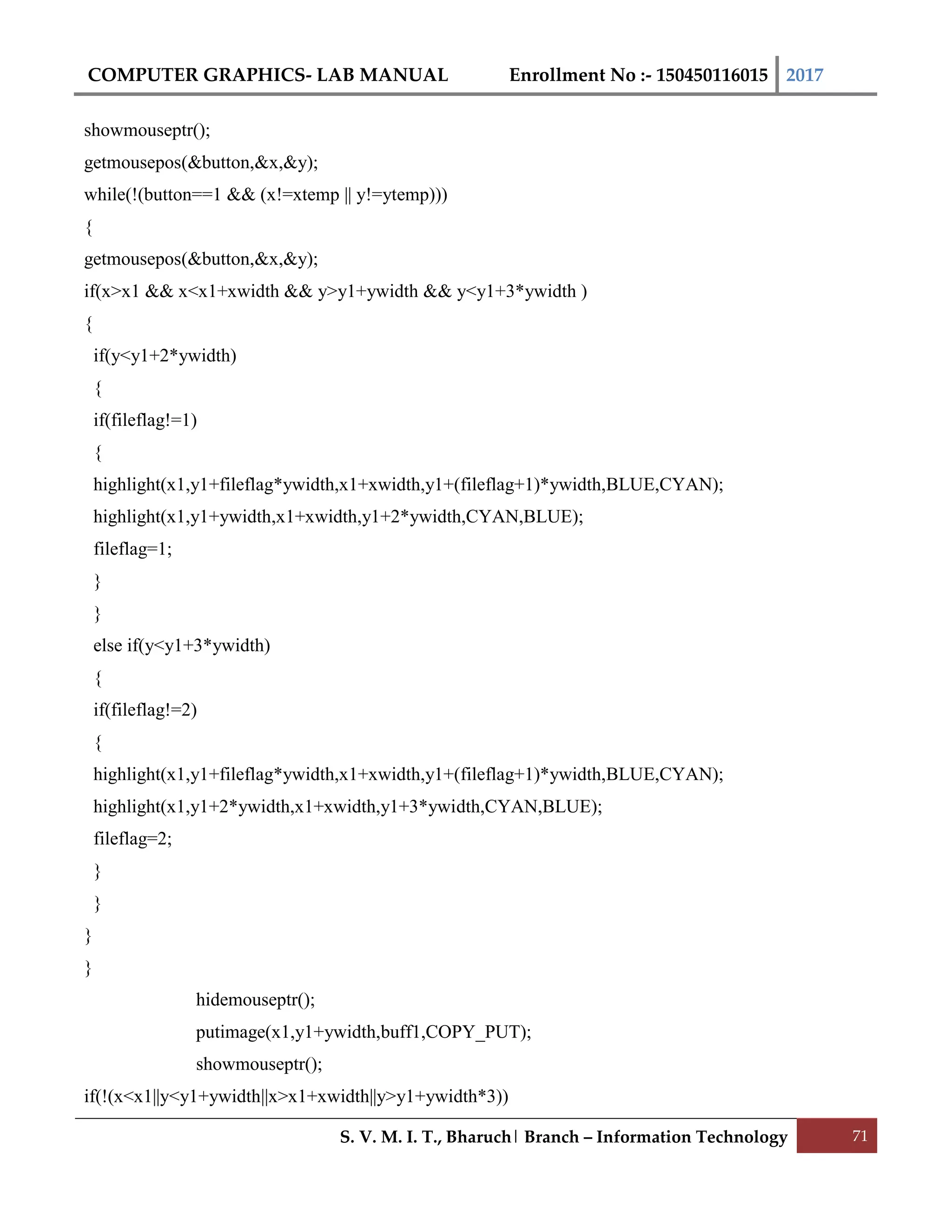 COMPUTER GRAPHICS- LAB MANUAL Enrollment No :- 150450116015 2017
S. V. M. I. T., Bharuch| Branch – Information Technology 71
showmouseptr();
getmousepos(&button,&x,&y);
while(!(button==1 && (x!=xtemp || y!=ytemp)))
{
getmousepos(&button,&x,&y);
if(x>x1 && x<x1+xwidth && y>y1+ywidth && y<y1+3*ywidth )
{
if(y<y1+2*ywidth)
{
if(fileflag!=1)
{
highlight(x1,y1+fileflag*ywidth,x1+xwidth,y1+(fileflag+1)*ywidth,BLUE,CYAN);
highlight(x1,y1+ywidth,x1+xwidth,y1+2*ywidth,CYAN,BLUE);
fileflag=1;
}
}
else if(y<y1+3*ywidth)
{
if(fileflag!=2)
{
highlight(x1,y1+fileflag*ywidth,x1+xwidth,y1+(fileflag+1)*ywidth,BLUE,CYAN);
highlight(x1,y1+2*ywidth,x1+xwidth,y1+3*ywidth,CYAN,BLUE);
fileflag=2;
}
}
}
}
hidemouseptr();
putimage(x1,y1+ywidth,buff1,COPY_PUT);
showmouseptr();
if(!(x<x1||y<y1+ywidth||x>x1+xwidth||y>y1+ywidth*3))
 