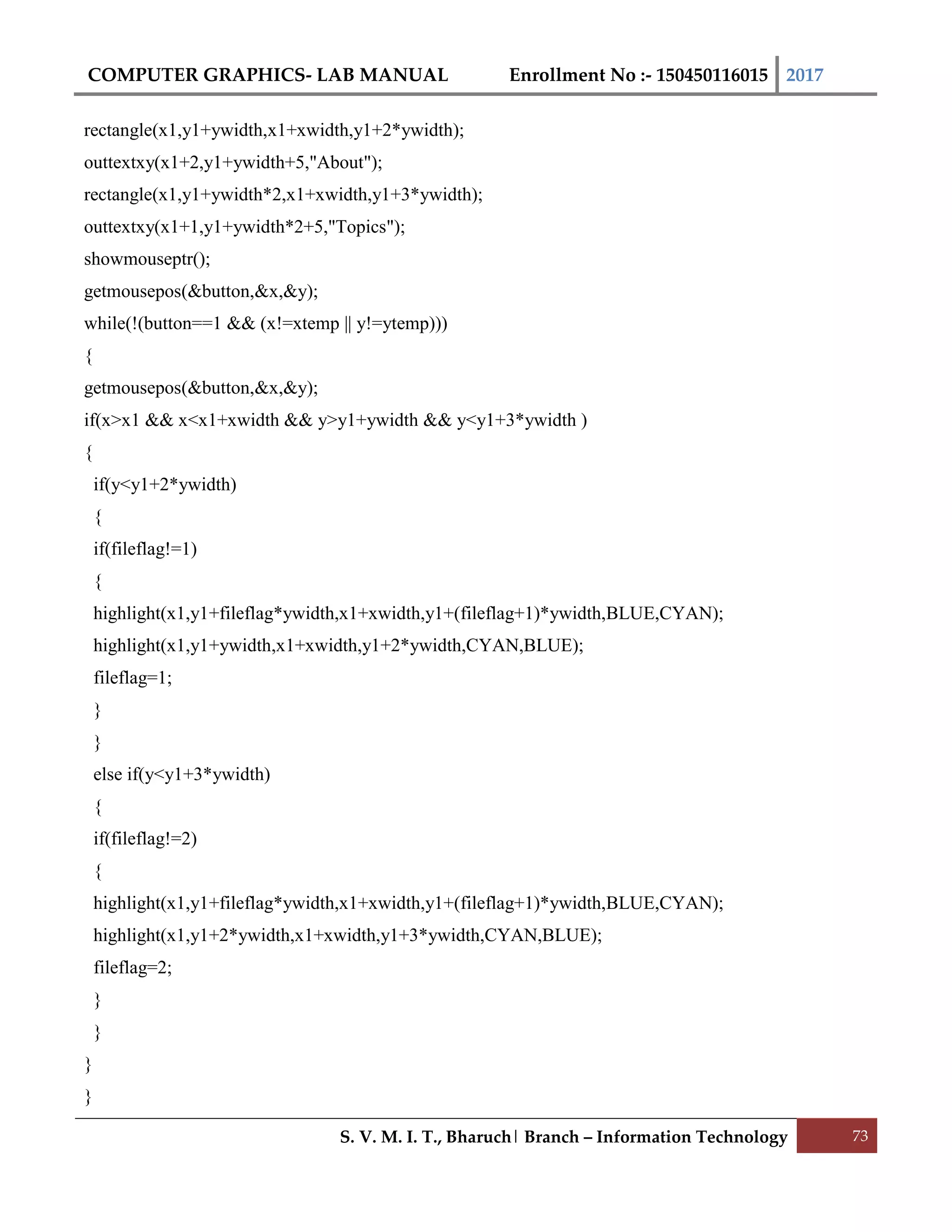 COMPUTER GRAPHICS- LAB MANUAL Enrollment No :- 150450116015 2017
S. V. M. I. T., Bharuch| Branch – Information Technology 73
rectangle(x1,y1+ywidth,x1+xwidth,y1+2*ywidth);
outtextxy(x1+2,y1+ywidth+5,"About");
rectangle(x1,y1+ywidth*2,x1+xwidth,y1+3*ywidth);
outtextxy(x1+1,y1+ywidth*2+5,"Topics");
showmouseptr();
getmousepos(&button,&x,&y);
while(!(button==1 && (x!=xtemp || y!=ytemp)))
{
getmousepos(&button,&x,&y);
if(x>x1 && x<x1+xwidth && y>y1+ywidth && y<y1+3*ywidth )
{
if(y<y1+2*ywidth)
{
if(fileflag!=1)
{
highlight(x1,y1+fileflag*ywidth,x1+xwidth,y1+(fileflag+1)*ywidth,BLUE,CYAN);
highlight(x1,y1+ywidth,x1+xwidth,y1+2*ywidth,CYAN,BLUE);
fileflag=1;
}
}
else if(y<y1+3*ywidth)
{
if(fileflag!=2)
{
highlight(x1,y1+fileflag*ywidth,x1+xwidth,y1+(fileflag+1)*ywidth,BLUE,CYAN);
highlight(x1,y1+2*ywidth,x1+xwidth,y1+3*ywidth,CYAN,BLUE);
fileflag=2;
}
}
}
}
 