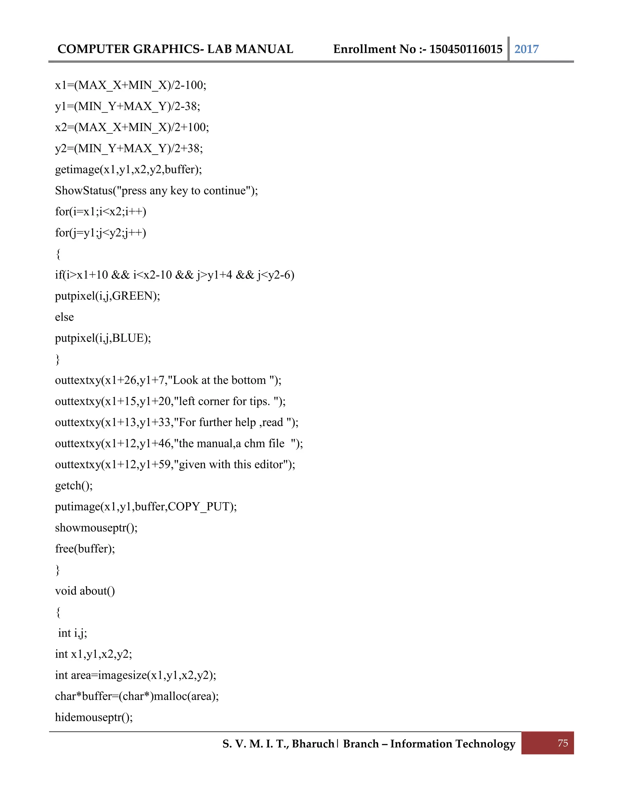 COMPUTER GRAPHICS- LAB MANUAL Enrollment No :- 150450116015 2017
S. V. M. I. T., Bharuch| Branch – Information Technology 75
x1=(MAX_X+MIN_X)/2-100;
y1=(MIN_Y+MAX_Y)/2-38;
x2=(MAX_X+MIN_X)/2+100;
y2=(MIN_Y+MAX_Y)/2+38;
getimage(x1,y1,x2,y2,buffer);
ShowStatus("press any key to continue");
for(i=x1;i<x2;i++)
for(j=y1;j<y2;j++)
{
if(i>x1+10 && i<x2-10 && j>y1+4 && j<y2-6)
putpixel(i,j,GREEN);
else
putpixel(i,j,BLUE);
}
outtextxy(x1+26,y1+7,"Look at the bottom ");
outtextxy(x1+15,y1+20,"left corner for tips. ");
outtextxy(x1+13,y1+33,"For further help ,read ");
outtextxy(x1+12,y1+46,"the manual,a chm file ");
outtextxy(x1+12,y1+59,"given with this editor");
getch();
putimage(x1,y1,buffer,COPY_PUT);
showmouseptr();
free(buffer);
}
void about()
{
int i,j;
int x1,y1,x2,y2;
int area=imagesize(x1,y1,x2,y2);
char*buffer=(char*)malloc(area);
hidemouseptr();
 