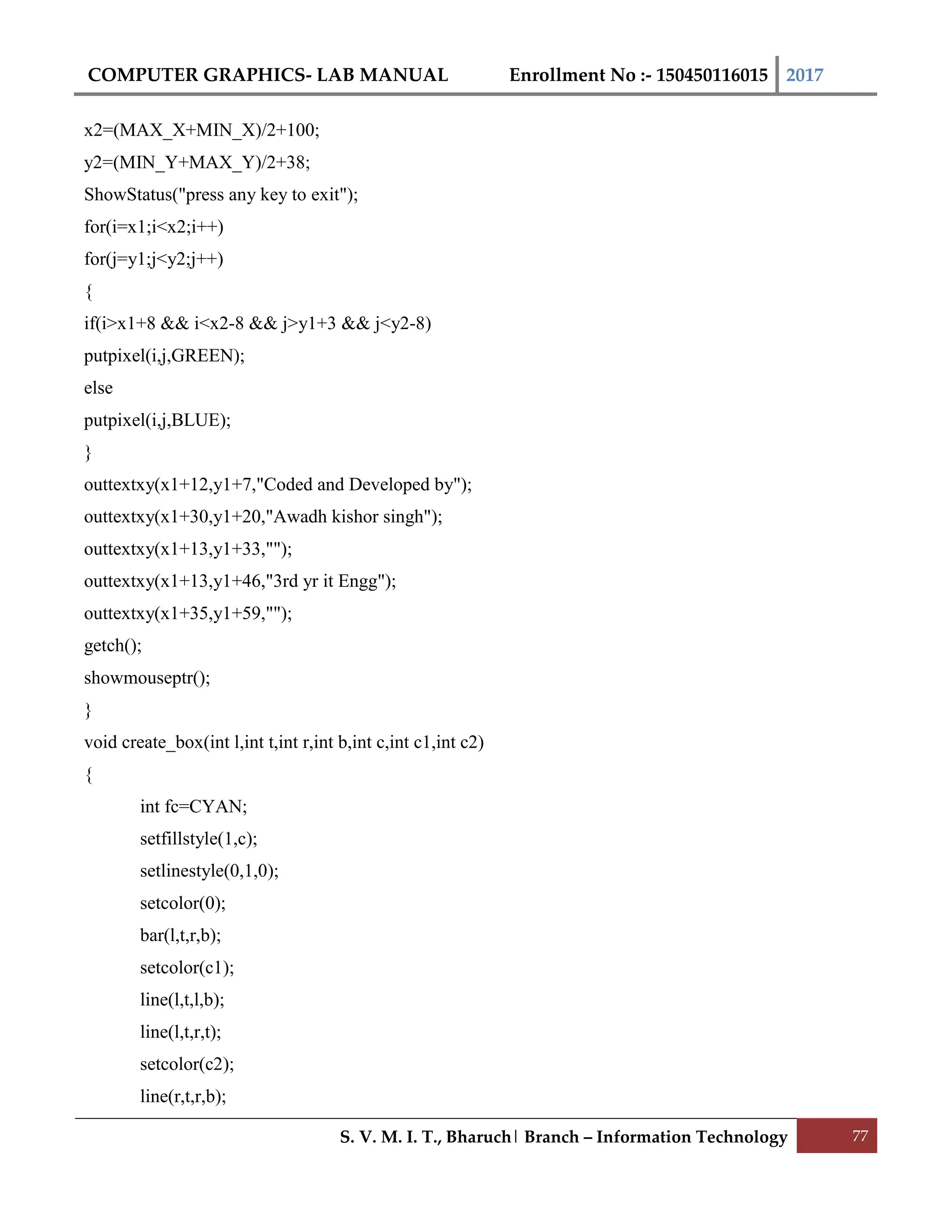 COMPUTER GRAPHICS- LAB MANUAL Enrollment No :- 150450116015 2017
S. V. M. I. T., Bharuch| Branch – Information Technology 77
x2=(MAX_X+MIN_X)/2+100;
y2=(MIN_Y+MAX_Y)/2+38;
ShowStatus("press any key to exit");
for(i=x1;i<x2;i++)
for(j=y1;j<y2;j++)
{
if(i>x1+8 && i<x2-8 && j>y1+3 && j<y2-8)
putpixel(i,j,GREEN);
else
putpixel(i,j,BLUE);
}
outtextxy(x1+12,y1+7,"Coded and Developed by");
outtextxy(x1+30,y1+20,"Awadh kishor singh");
outtextxy(x1+13,y1+33,"");
outtextxy(x1+13,y1+46,"3rd yr it Engg");
outtextxy(x1+35,y1+59,"");
getch();
showmouseptr();
}
void create_box(int l,int t,int r,int b,int c,int c1,int c2)
{
int fc=CYAN;
setfillstyle(1,c);
setlinestyle(0,1,0);
setcolor(0);
bar(l,t,r,b);
setcolor(c1);
line(l,t,l,b);
line(l,t,r,t);
setcolor(c2);
line(r,t,r,b);
 