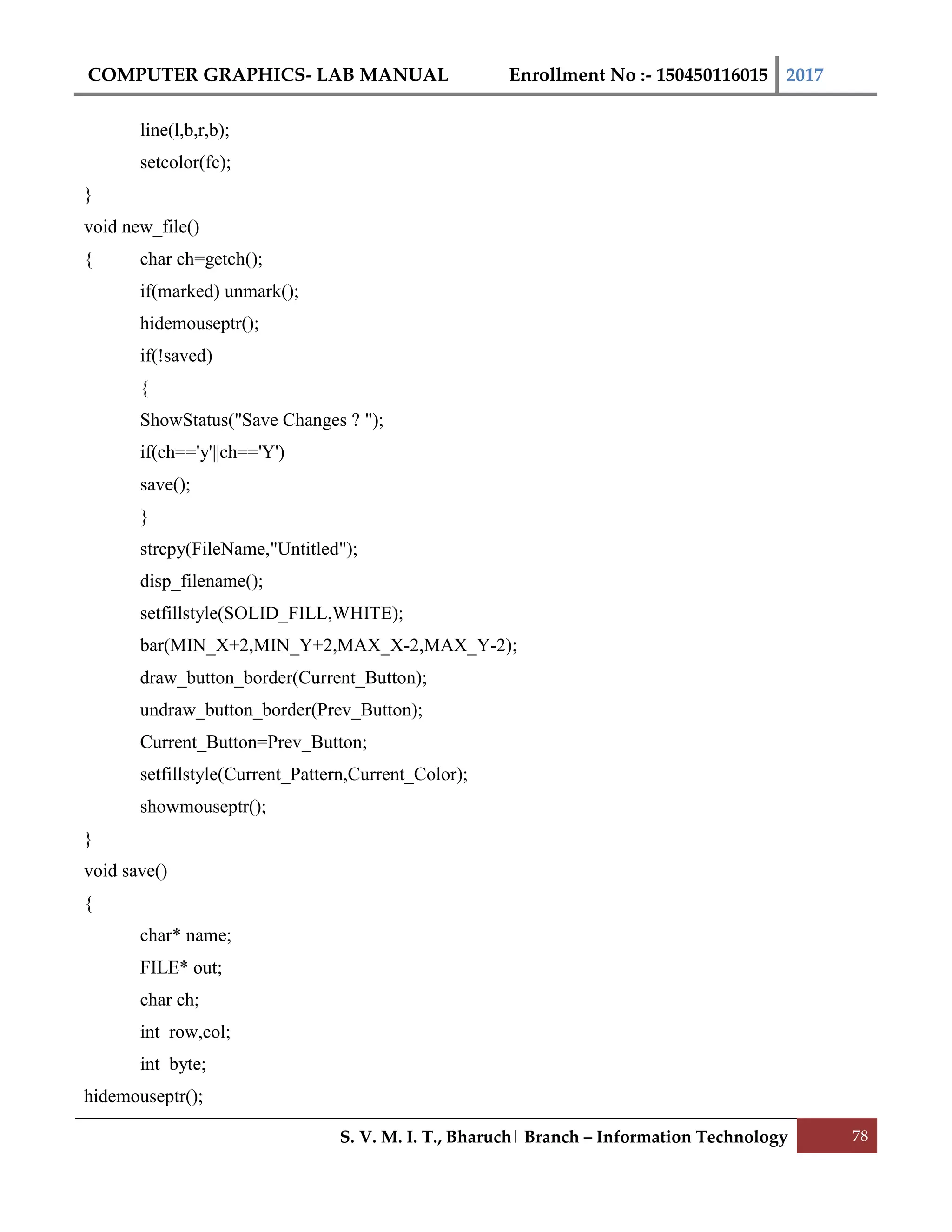 COMPUTER GRAPHICS- LAB MANUAL Enrollment No :- 150450116015 2017
S. V. M. I. T., Bharuch| Branch – Information Technology 78
line(l,b,r,b);
setcolor(fc);
}
void new_file()
{ char ch=getch();
if(marked) unmark();
hidemouseptr();
if(!saved)
{
ShowStatus("Save Changes ? ");
if(ch=='y'||ch=='Y')
save();
}
strcpy(FileName,"Untitled");
disp_filename();
setfillstyle(SOLID_FILL,WHITE);
bar(MIN_X+2,MIN_Y+2,MAX_X-2,MAX_Y-2);
draw_button_border(Current_Button);
undraw_button_border(Prev_Button);
Current_Button=Prev_Button;
setfillstyle(Current_Pattern,Current_Color);
showmouseptr();
}
void save()
{
char* name;
FILE* out;
char ch;
int row,col;
int byte;
hidemouseptr();
 
