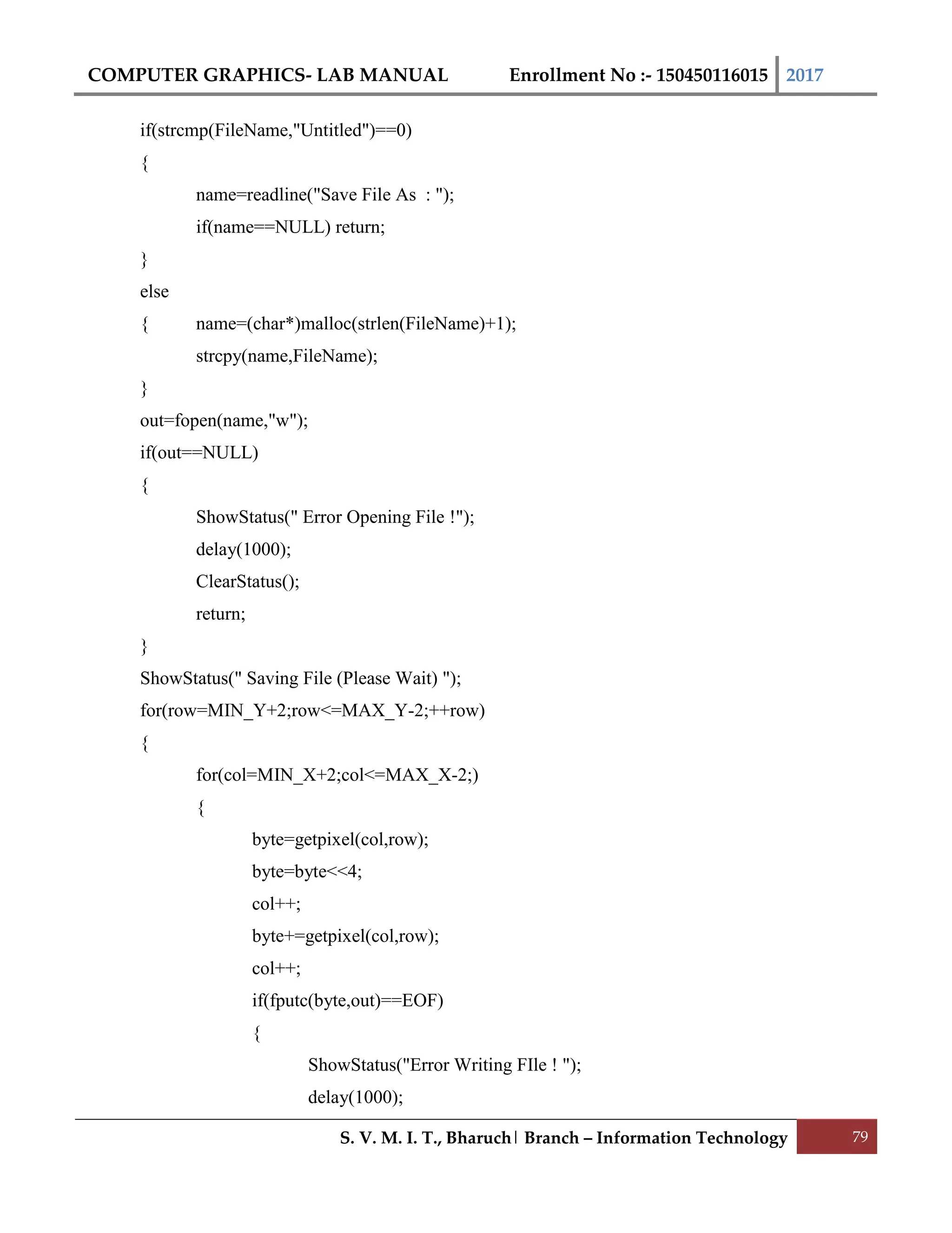 COMPUTER GRAPHICS- LAB MANUAL Enrollment No :- 150450116015 2017
S. V. M. I. T., Bharuch| Branch – Information Technology 79
if(strcmp(FileName,"Untitled")==0)
{
name=readline("Save File As : ");
if(name==NULL) return;
}
else
{ name=(char*)malloc(strlen(FileName)+1);
strcpy(name,FileName);
}
out=fopen(name,"w");
if(out==NULL)
{
ShowStatus(" Error Opening File !");
delay(1000);
ClearStatus();
return;
}
ShowStatus(" Saving File (Please Wait) ");
for(row=MIN_Y+2;row<=MAX_Y-2;++row)
{
for(col=MIN_X+2;col<=MAX_X-2;)
{
byte=getpixel(col,row);
byte=byte<<4;
col++;
byte+=getpixel(col,row);
col++;
if(fputc(byte,out)==EOF)
{
ShowStatus("Error Writing FIle ! ");
delay(1000);
 