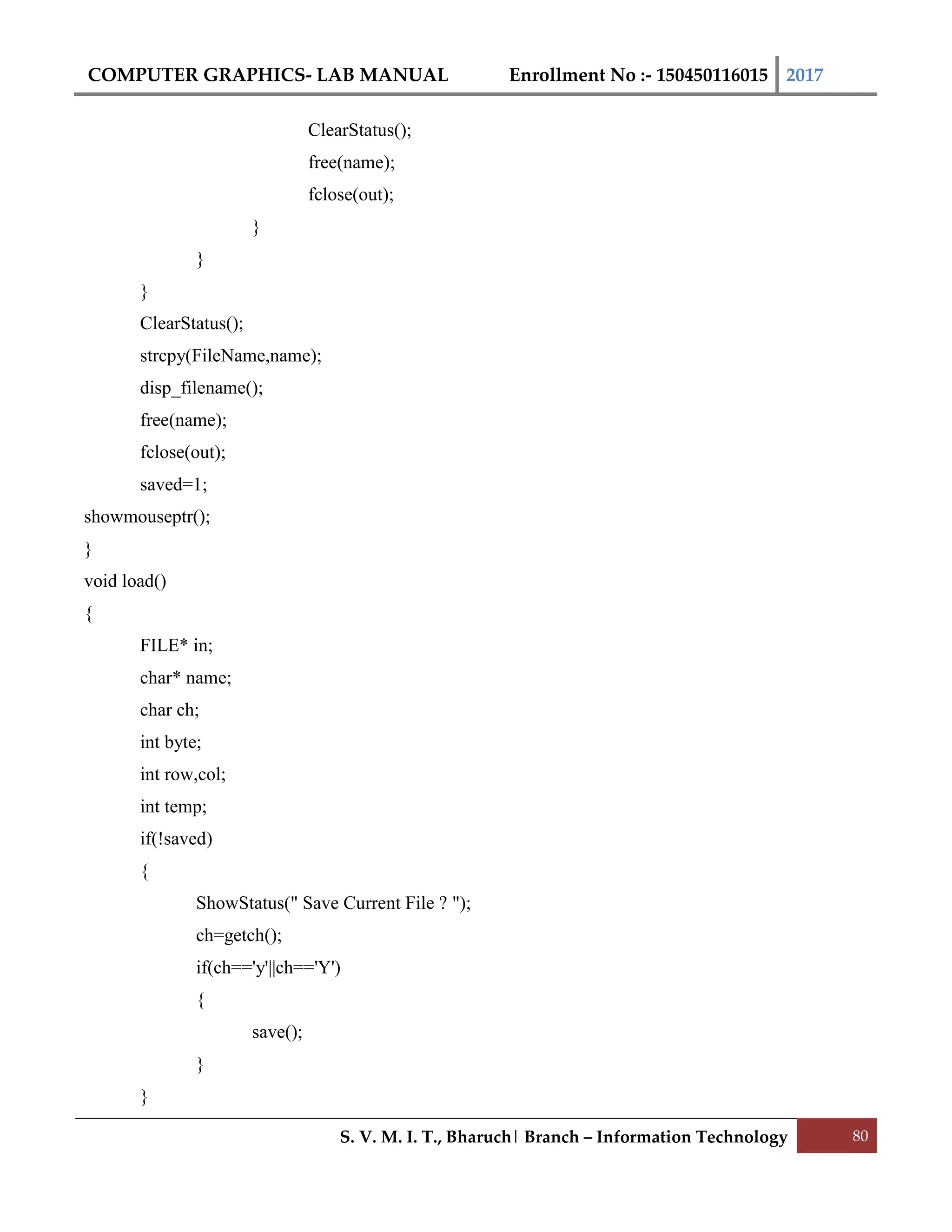 COMPUTER GRAPHICS- LAB MANUAL Enrollment No :- 150450116015 2017
S. V. M. I. T., Bharuch| Branch – Information Technology 80
ClearStatus();
free(name);
fclose(out);
}
}
}
ClearStatus();
strcpy(FileName,name);
disp_filename();
free(name);
fclose(out);
saved=1;
showmouseptr();
}
void load()
{
FILE* in;
char* name;
char ch;
int byte;
int row,col;
int temp;
if(!saved)
{
ShowStatus(" Save Current File ? ");
ch=getch();
if(ch=='y'||ch=='Y')
{
save();
}
}
 