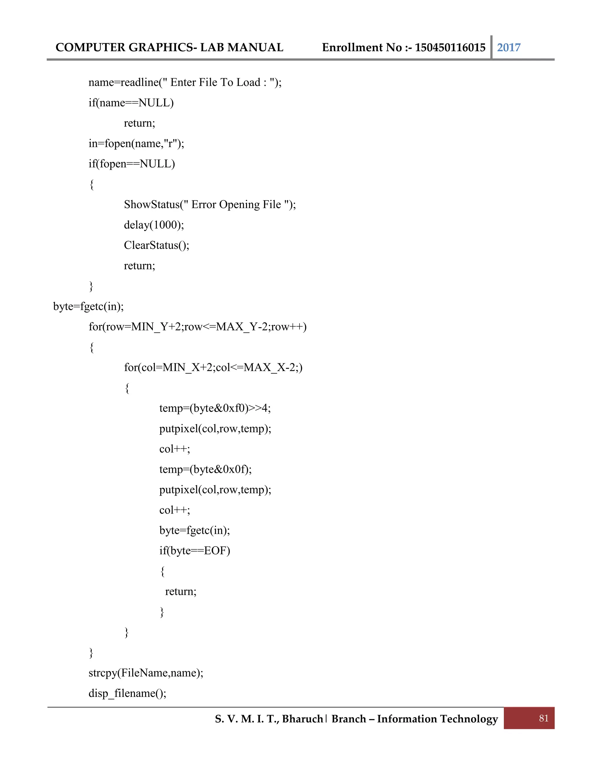 COMPUTER GRAPHICS- LAB MANUAL Enrollment No :- 150450116015 2017
S. V. M. I. T., Bharuch| Branch – Information Technology 81
name=readline(" Enter File To Load : ");
if(name==NULL)
return;
in=fopen(name,"r");
if(fopen==NULL)
{
ShowStatus(" Error Opening File ");
delay(1000);
ClearStatus();
return;
}
byte=fgetc(in);
for(row=MIN_Y+2;row<=MAX_Y-2;row++)
{
for(col=MIN_X+2;col<=MAX_X-2;)
{
temp=(byte&0xf0)>>4;
putpixel(col,row,temp);
col++;
temp=(byte&0x0f);
putpixel(col,row,temp);
col++;
byte=fgetc(in);
if(byte==EOF)
{
return;
}
}
}
strcpy(FileName,name);
disp_filename();
 