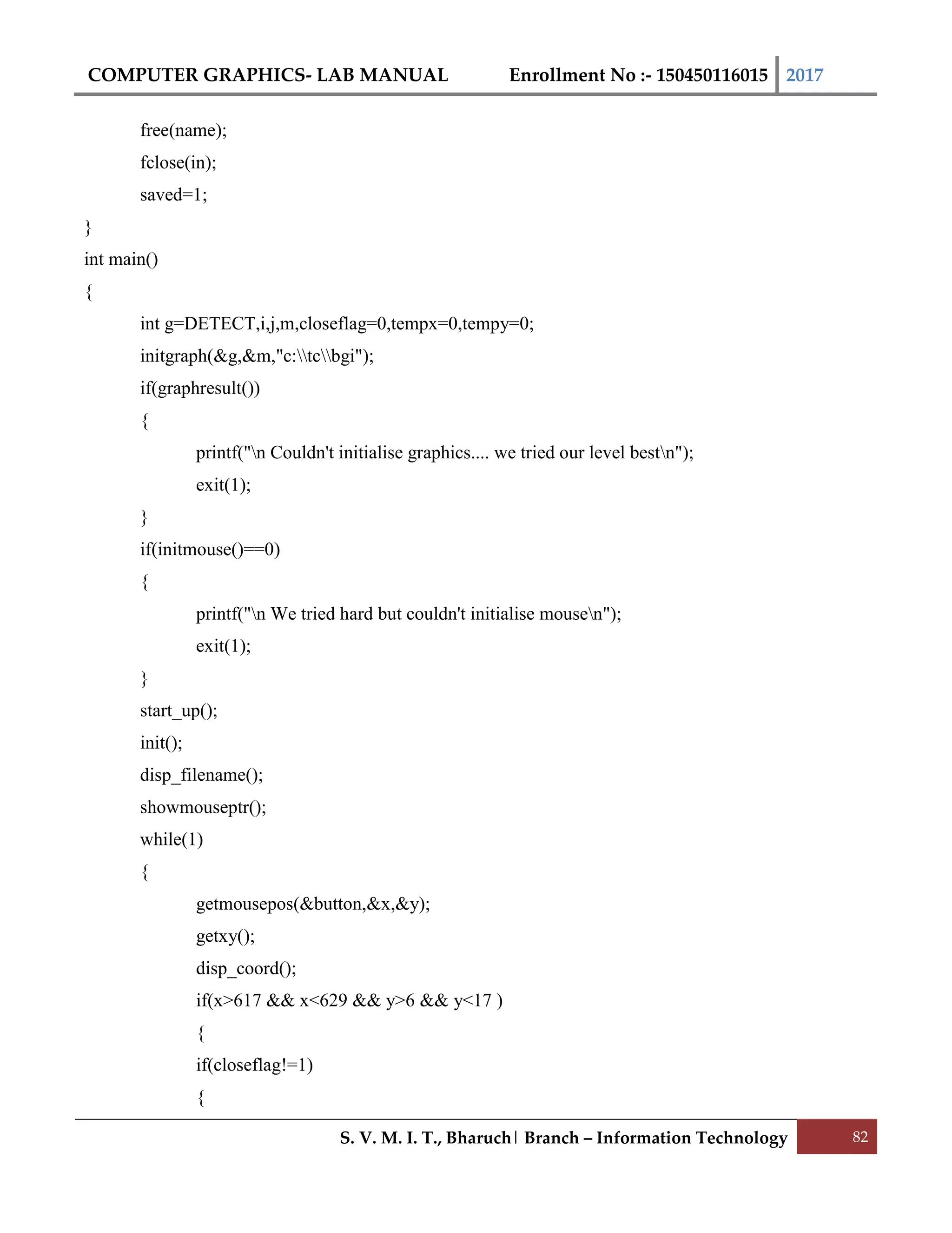 COMPUTER GRAPHICS- LAB MANUAL Enrollment No :- 150450116015 2017
S. V. M. I. T., Bharuch| Branch – Information Technology 82
free(name);
fclose(in);
saved=1;
}
int main()
{
int g=DETECT,i,j,m,closeflag=0,tempx=0,tempy=0;
initgraph(&g,&m,"c:tcbgi");
if(graphresult())
{
printf("n Couldn't initialise graphics.... we tried our level bestn");
exit(1);
}
if(initmouse()==0)
{
printf("n We tried hard but couldn't initialise mousen");
exit(1);
}
start_up();
init();
disp_filename();
showmouseptr();
while(1)
{
getmousepos(&button,&x,&y);
getxy();
disp_coord();
if(x>617 && x<629 && y>6 && y<17 )
{
if(closeflag!=1)
{
 