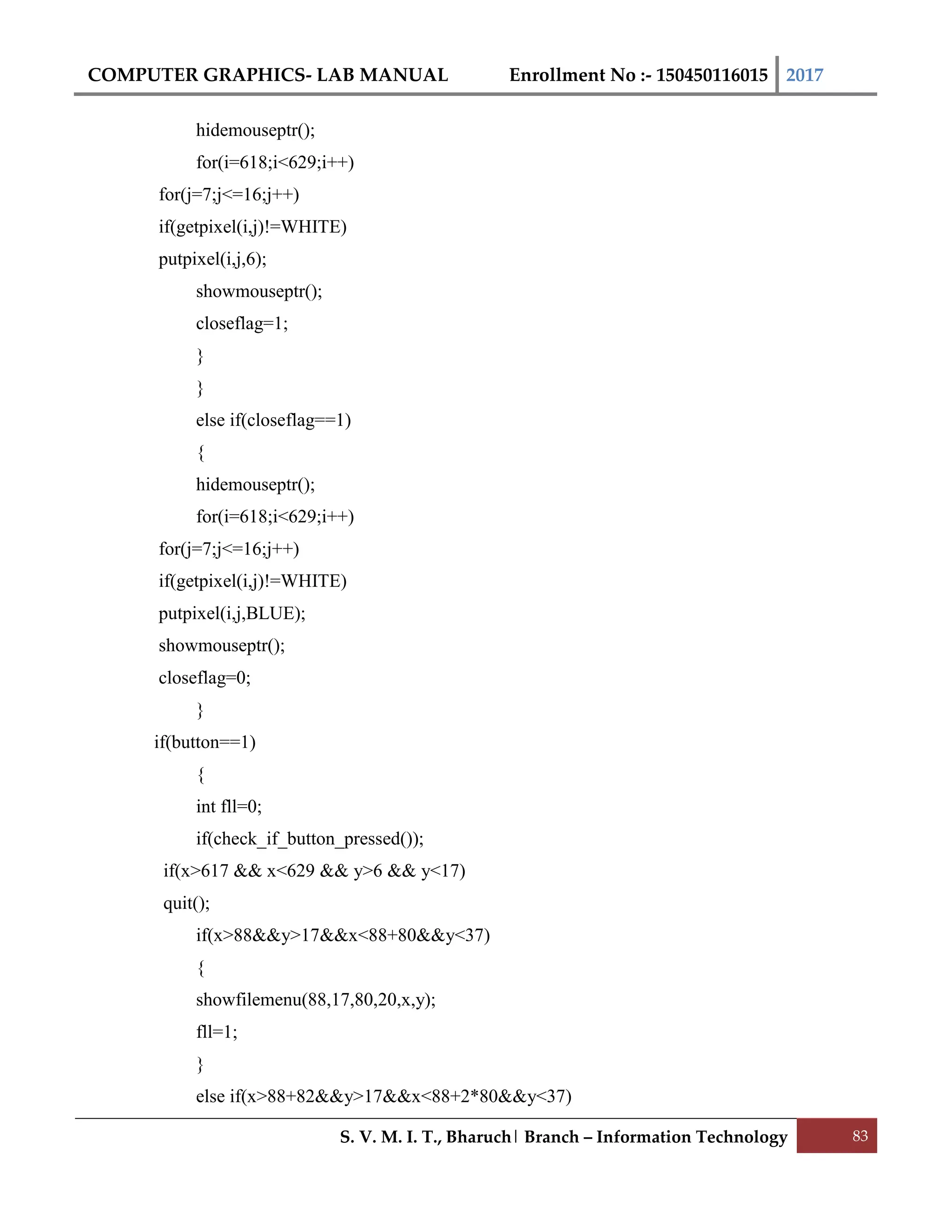 COMPUTER GRAPHICS- LAB MANUAL Enrollment No :- 150450116015 2017
S. V. M. I. T., Bharuch| Branch – Information Technology 83
hidemouseptr();
for(i=618;i<629;i++)
for(j=7;j<=16;j++)
if(getpixel(i,j)!=WHITE)
putpixel(i,j,6);
showmouseptr();
closeflag=1;
}
}
else if(closeflag==1)
{
hidemouseptr();
for(i=618;i<629;i++)
for(j=7;j<=16;j++)
if(getpixel(i,j)!=WHITE)
putpixel(i,j,BLUE);
showmouseptr();
closeflag=0;
}
if(button==1)
{
int fll=0;
if(check_if_button_pressed());
if(x>617 && x<629 && y>6 && y<17)
quit();
if(x>88&&y>17&&x<88+80&&y<37)
{
showfilemenu(88,17,80,20,x,y);
fll=1;
}
else if(x>88+82&&y>17&&x<88+2*80&&y<37)
 