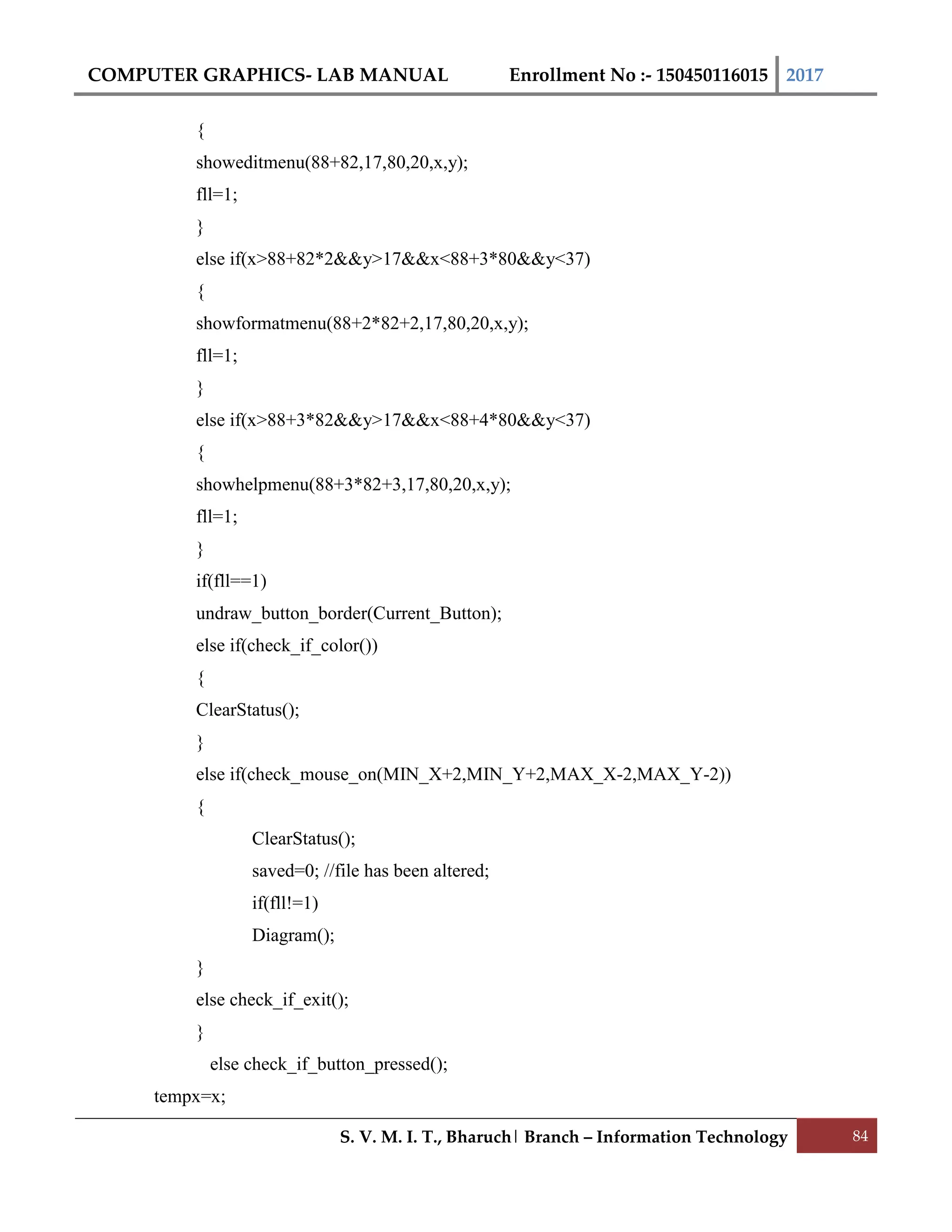 COMPUTER GRAPHICS- LAB MANUAL Enrollment No :- 150450116015 2017
S. V. M. I. T., Bharuch| Branch – Information Technology 84
{
showeditmenu(88+82,17,80,20,x,y);
fll=1;
}
else if(x>88+82*2&&y>17&&x<88+3*80&&y<37)
{
showformatmenu(88+2*82+2,17,80,20,x,y);
fll=1;
}
else if(x>88+3*82&&y>17&&x<88+4*80&&y<37)
{
showhelpmenu(88+3*82+3,17,80,20,x,y);
fll=1;
}
if(fll==1)
undraw_button_border(Current_Button);
else if(check_if_color())
{
ClearStatus();
}
else if(check_mouse_on(MIN_X+2,MIN_Y+2,MAX_X-2,MAX_Y-2))
{
ClearStatus();
saved=0; //file has been altered;
if(fll!=1)
Diagram();
}
else check_if_exit();
}
else check_if_button_pressed();
tempx=x;
 