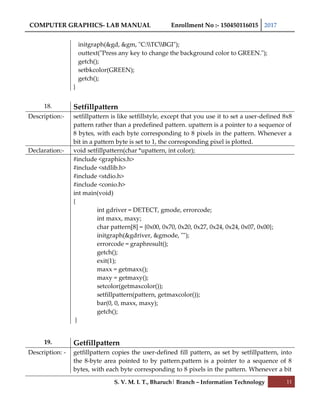 COMPUTER GRAPHICS- LAB MANUAL Enrollment No :- 150450116015 2017
S. V. M. I. T., Bharuch| Branch – Information Technology 11
initgraph(&gd, &gm, "C:TCBGI");
outtext("Press any key to change the background color to GREEN.");
getch();
setbkcolor(GREEN);
getch();
}
18. Setfillpattern
Description:- setfillpattern is like setfillstyle, except that you use it to set a user-defined 8x8
pattern rather than a predefined pattern. upattern is a pointer to a sequence of
8 bytes, with each byte corresponding to 8 pixels in the pattern. Whenever a
bit in a pattern byte is set to 1, the corresponding pixel is plotted.
Declaration:- void setfillpattern(char *upattern, int color);
#include <graphics.h>
#include <stdlib.h>
#include <stdio.h>
#include <conio.h>
int main(void)
{
int gdriver = DETECT, gmode, errorcode;
int maxx, maxy;
char pattern[8] = {0x00, 0x70, 0x20, 0x27, 0x24, 0x24, 0x07, 0x00};
initgraph(&gdriver, &gmode, "");
errorcode = graphresult();
getch();
exit(1);
maxx = getmaxx();
maxy = getmaxy();
setcolor(getmaxcolor());
setfillpattern(pattern, getmaxcolor());
bar(0, 0, maxx, maxy);
getch();
}
19. Getfillpattern
Description: - getfillpattern copies the user-defined fill pattern, as set by setfillpattern, into
the 8-byte area pointed to by pattern.pattern is a pointer to a sequence of 8
bytes, with each byte corresponding to 8 pixels in the pattern. Whenever a bit
 