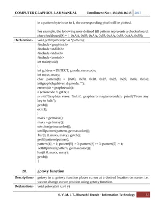 COMPUTER GRAPHICS- LAB MANUAL Enrollment No :- 150450116015 2017
S. V. M. I. T., Bharuch| Branch – Information Technology 12
in a pattern byte is set to 1, the corresponding pixel will be plotted.
For example, the following user-defined fill pattern represents a checkerboard:
char checkboard[8] = { 0xAA, 0x55, 0xAA, 0x55, 0xAA, 0x55, 0xAA, 0x55};
Declaration:- void getfillpattern(char *pattern);
#include <graphics.h>
#include <stdlib.h>
#include <stdio.h>
#include <conio.h>
int main(void)
{
int gdriver = DETECT, gmode, errorcode;
int maxx, maxy;
char pattern[8] = {0x00, 0x70, 0x20, 0x27, 0x25, 0x27, 0x04, 0x04};
initgraph(&gdriver, &gmode, "");
errorcode = graphresult();
if (errorcode != grOk) {
printf("Graphics error: %sn", grapherrormsg(errorcode)); printf("Press any
key to halt:");
getch();
exit(1);
}
maxx = getmaxx();
maxy = getmaxy();
setcolor(getmaxcolor());
setfillpattern(pattern, getmaxcolor());
bar(0, 0, maxx, maxy); getch();
getfillpattern(pattern);
pattern[4] -= 1; pattern[5] -= 3; pattern[6] += 3; pattern[7] -= 4;
setfillpattern(pattern, getmaxcolor());
bar(0, 0, maxx, maxy);
getch();
}
20. gotoxy function
Description:- gotoxy in c: gotoxy function places cursor at a desired location on screen i.e.
we can change cursor position using gotoxy function.
Declaration:- void gotoxy(int x,int y)
 
