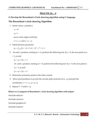 COMPUTER GRAPHICS- LAB MANUAL Enrollment No :- 150450116015 2017
S. V. M. I. T., Bharuch| Branch – Information Technology 26
PRACTICAL – 4
4. Develop the Bresenham’s Circle drawing algorithm using C language.
The Bresenham’s circle drawing Algorithm
1. Initial values:- point(0,r)
x0 = 0
y0 = r
move circle origin at (0,0) by
x = x – xc and y = y – yc
2. Initial decision parameter
3. At each xi position, starting at i = 0, perform the following test: if pi < 0, the next point is (xi
+ 1, yi) and
pi+1 = pi + 2xi+1 + 1
At each xi position, starting at i = 0, perform the following test: if pi < 0, the next point is
(xi + 1, yi) and
pi+1 = pi + 2xi+1 + 1
4. Determine symmetry points in the other octants
5. Move pixel positions (x,y) onto the circular path centered on (xc, yc) and plot the
coordinates: x = x + xc, y = y + yc
6. Repeat 3 – 5 until x ≥ y
Below is a C program of Bresenham’s circle drawing algorithm with output:-
#include<stdio.h>
#include<conio.h>
#include<graphics.h>
#include<math.h>
2 2 51 1
0 2 2 4(1, ) 1 ( )circlep f r r r r       
 