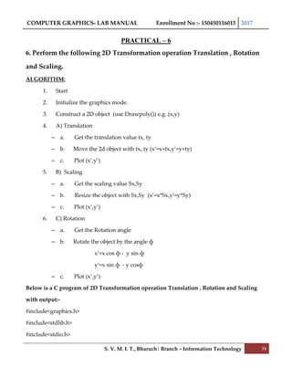 COMPUTER GRAPHICS- LAB MANUAL Enrollment No :- 150450116015 2017
S. V. M. I. T., Bharuch| Branch – Information Technology 34
PRACTICAL – 6
6. Perform the following 2D Transformation operation Translation , Rotation
and Scaling.
ALGORITHM:
1. Start
2. Initialize the graphics mode.
3. Construct a 2D object (use Drawpoly()) e.g. (x,y)
4. A) Translation
– a. Get the translation value tx, ty
– b. Move the 2d object with tx, ty (x’=x+tx,y’=y+ty)
– c. Plot (x’,y’)
5. B) Scaling
– a. Get the scaling value Sx,Sy
– b. Resize the object with Sx,Sy (x’=x*Sx,y’=y*Sy)
– c. Plot (x’,y’)
6. C) Rotation
– a. Get the Rotation angle
– b. Rotate the object by the angle ф
x’=x cos ф - y sin ф
y’=x sin ф - y cosф
– c. Plot (x’,y’)
Below is a C program of 2D Transformation operation Translation , Rotation and Scaling
with output:-
#include<graphics.h>
#include<stdlib.h>
#include<stdio.h>
 