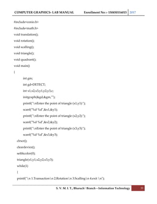 COMPUTER GRAPHICS- LAB MANUAL Enrollment No :- 150450116015 2017
S. V. M. I. T., Bharuch| Branch – Information Technology 35
#include<conio.h>
#include<math.h>
void translation();
void rotation();
void scalling();
void triangle();
void quadrant();
void main()
{
int gm;
int gd=DETECT;
int x1,x2,x3,y1,y2,y3,c;
initgraph(&gd,&gm,"");
printf("nEnter the point of triangle (x1,y1):");
scanf("%d %d",&x1,&y1);
printf("nEnter the point of triangle (x2,y2):");
scanf("%d %d",&x2,&y2);
printf("nEnter the point of triangle (x3,y3):");
scanf("%d %d",&x3,&y3);
clrscr();
cleardevice();
setbkcolor(0);
triangle(x1,y1,x2,y2,x3,y3);
while(1)
{
printf("n 1.Transactionn 2.Rotationn 3.Scallingn 4.exit n");
 