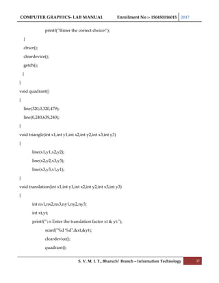 COMPUTER GRAPHICS- LAB MANUAL Enrollment No :- 150450116015 2017
S. V. M. I. T., Bharuch| Branch – Information Technology 37
printf("!Enter the correct choice!");
}
clrscr();
cleardevice();
getch();
}
}
void quadrant()
{
line(320,0,320,479);
line(0,240,639,240);
}
void triangle(int x1,int y1,int x2,int y2,int x3,int y3)
{
line(x1,y1,x2,y2);
line(x2,y2,x3,y3);
line(x3,y3,x1,y1);
}
void translation(int x1,int y1,int x2,int y2,int x3,int y3)
{
int nx1,nx2,nx3,ny1,ny2,ny3;
int xt,yt;
printf("n Enter the translation factor xt & yt:");
scanf("%d %d",&xt,&yt);
cleardevice();
quadrant();
 