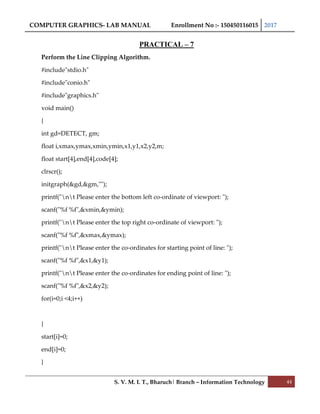 COMPUTER GRAPHICS- LAB MANUAL Enrollment No :- 150450116015 2017
S. V. M. I. T., Bharuch| Branch – Information Technology 44
PRACTICAL – 7
Perform the Line Clipping Algorithm.
#include"stdio.h"
#include"conio.h"
#include"graphics.h"
void main()
{
int gd=DETECT, gm;
float i,xmax,ymax,xmin,ymin,x1,y1,x2,y2,m;
float start[4],end[4],code[4];
clrscr();
initgraph(&gd,&gm,"");
printf("nt Please enter the bottom left co-ordinate of viewport: ");
scanf("%f %f",&xmin,&ymin);
printf("nt Please enter the top right co-ordinate of viewport: ");
scanf("%f %f",&xmax,&ymax);
printf("nt Please enter the co-ordinates for starting point of line: ");
scanf("%f %f",&x1,&y1);
printf("nt Please enter the co-ordinates for ending point of line: ");
scanf("%f %f",&x2,&y2);
for(i=0;i <4;i++)
{
start[i]=0;
end[i]=0;
}
 